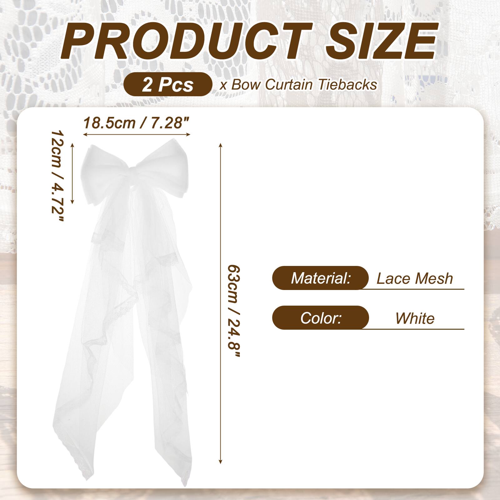 PRODUCT SIZE  
2 Pcs x Bow Curtain Tiebacks  
18.5cm / 7.28"  
12cm / 4.72"  
63cm / 24.8"  
Material: Lace Mesh  
Color: White