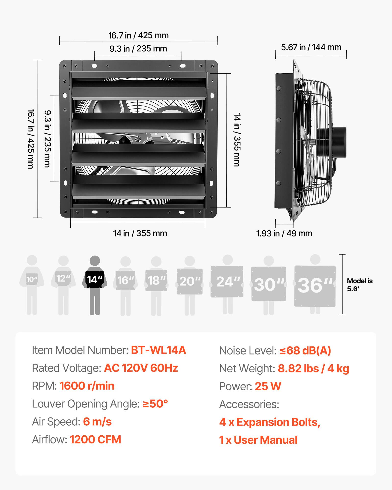 16.7 in/ 425 mm  
9.3 in/ 235 mm  
5.67 in/ 144 mm  
14 in/ 355 mm  
1.93 in/ 49 mm  

10" 12" 14" 16" 18" 20" 24" 30" 36"  
Model is 5.6'  

Item Model Number: BT-WL14A  
Noise Level: 68 dB(A)  
Rated Voltage: AC 120V 60Hz  
Net Weight: 8.82 lbs / 4 kg  
RPM: 1600 r/min  
Power: 25 W  
Louver Opening Angle: 50°  
Air Speed: 6 m/s  
Airflow: 1200 CFM  
Accessories: 4 x Expansion Bolts, 1 x User Manual