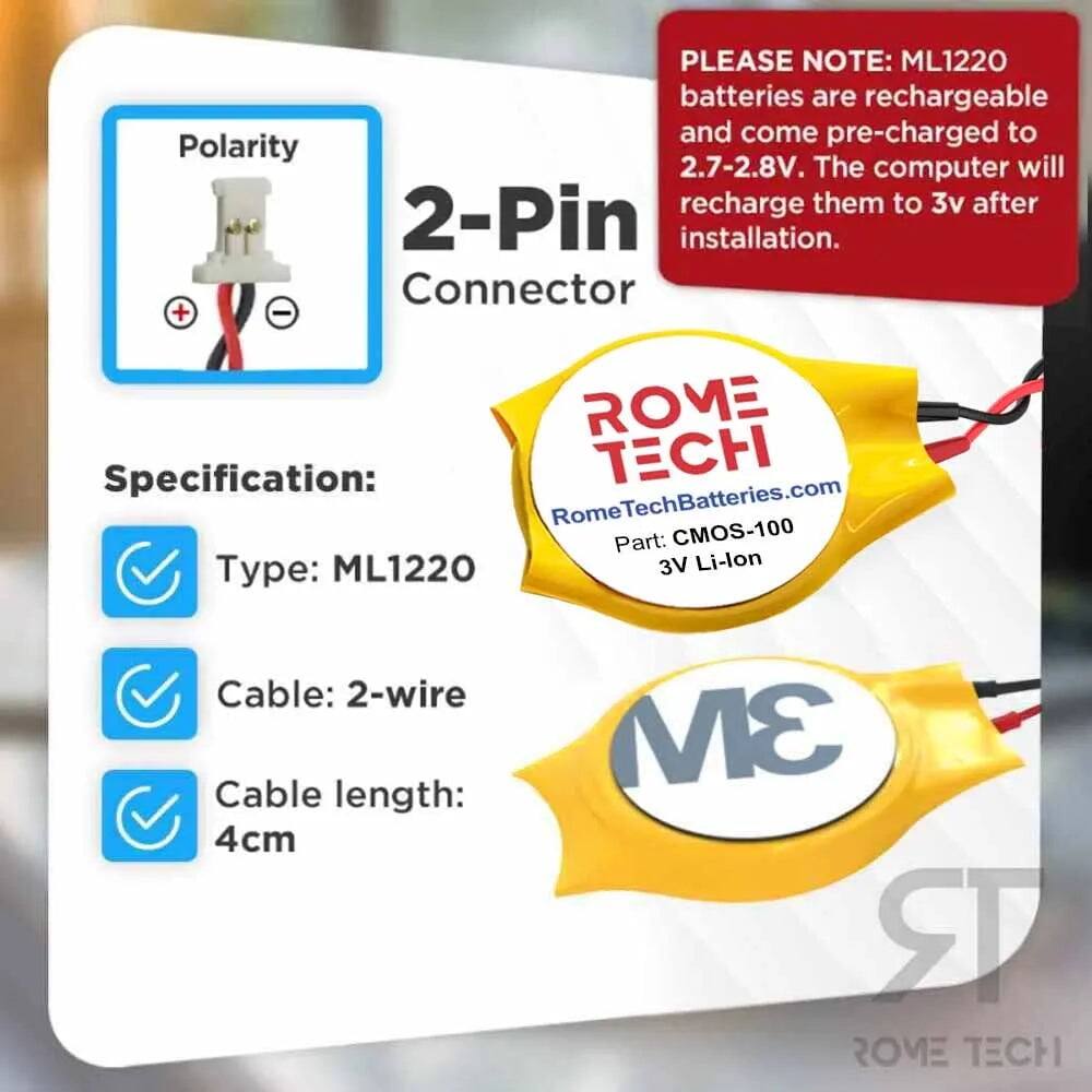 PLEASE NOTE: ML1220 batteries are rechargeable and come pre-charged to Polarity 2.7-2.8V. The computer will recharge them to 3v after 2-Pin installation.

Connector + - ROME Specification: ECH RomeTechBatteries.com Part: CMOS-100 Type: ML1220 3V Li-lon Cable: 2-wire Cable length: 4cm

3M RR ROME TECH