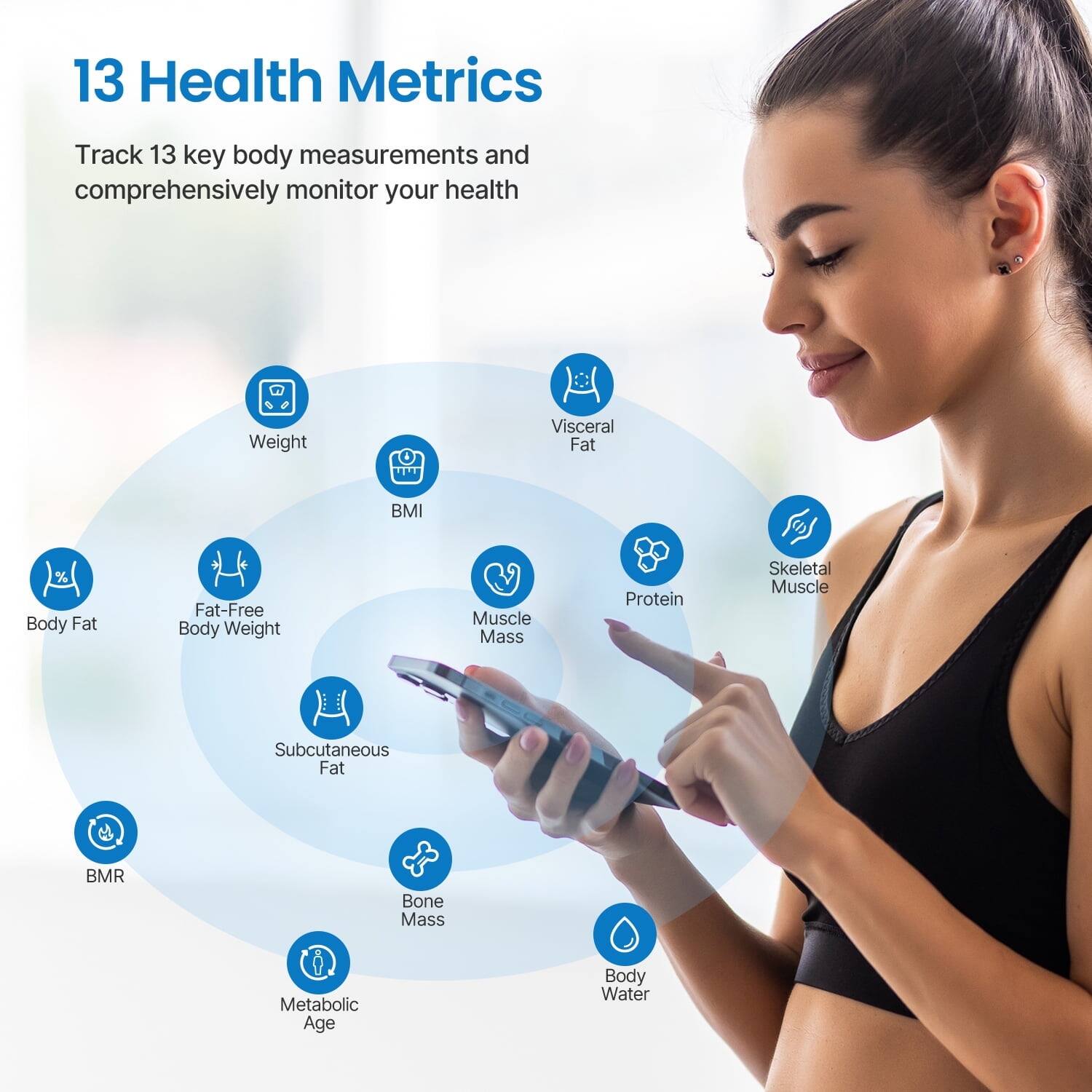 13 Health Metrics

Track 13 key body measurements and comprehensively monitor your health

- Weight
- Visceral Fat
- Body Fat
- Fat-Free Body Weight
- BMI
- Muscle Mass
- Protein
- Skeletal Muscle
- Subcutaneous Fat
- BMR
- Bone Mass
- Metabolic Age
- Body Water