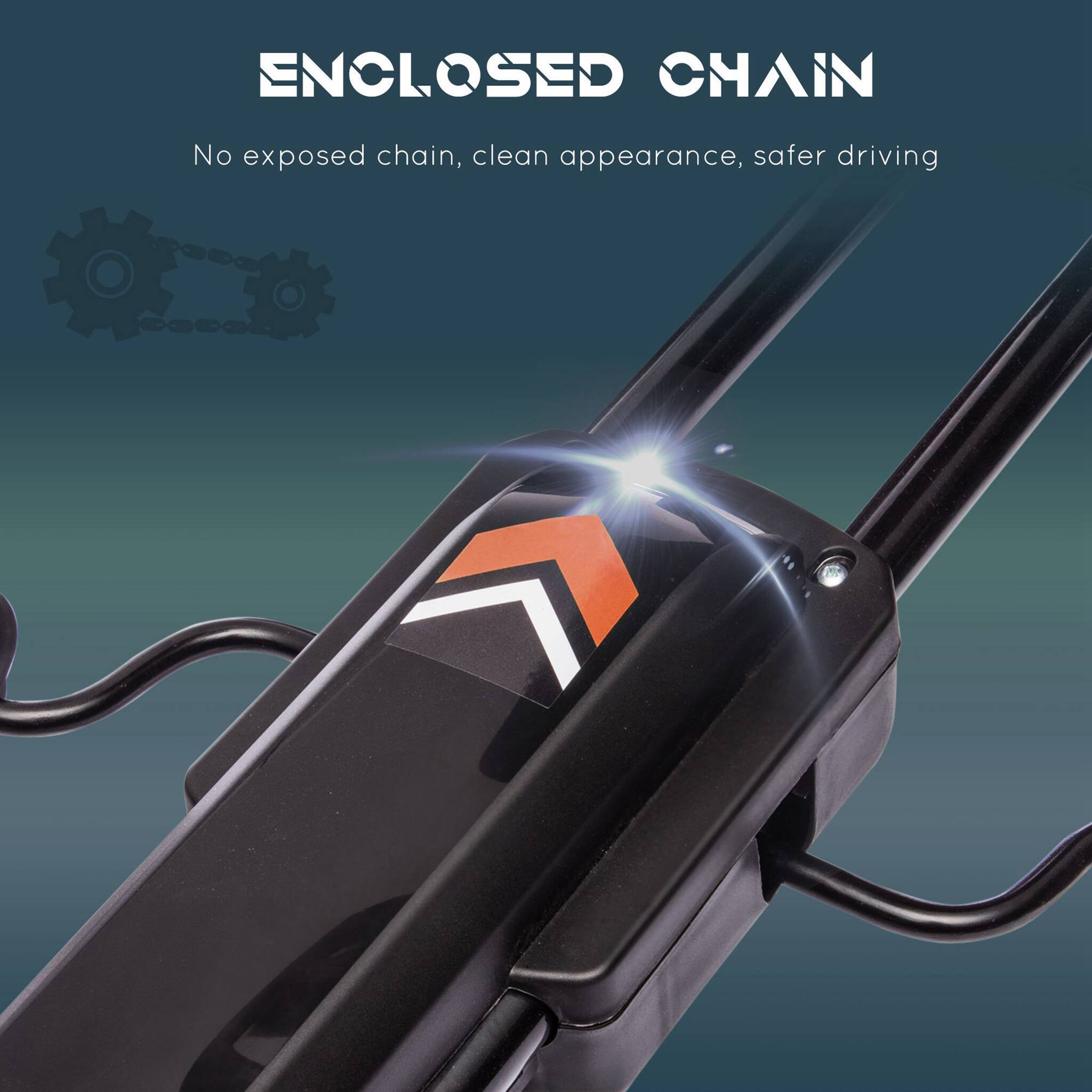 ENCLOSED CHAIN  
No exposed chain, clean appearance, safer driving