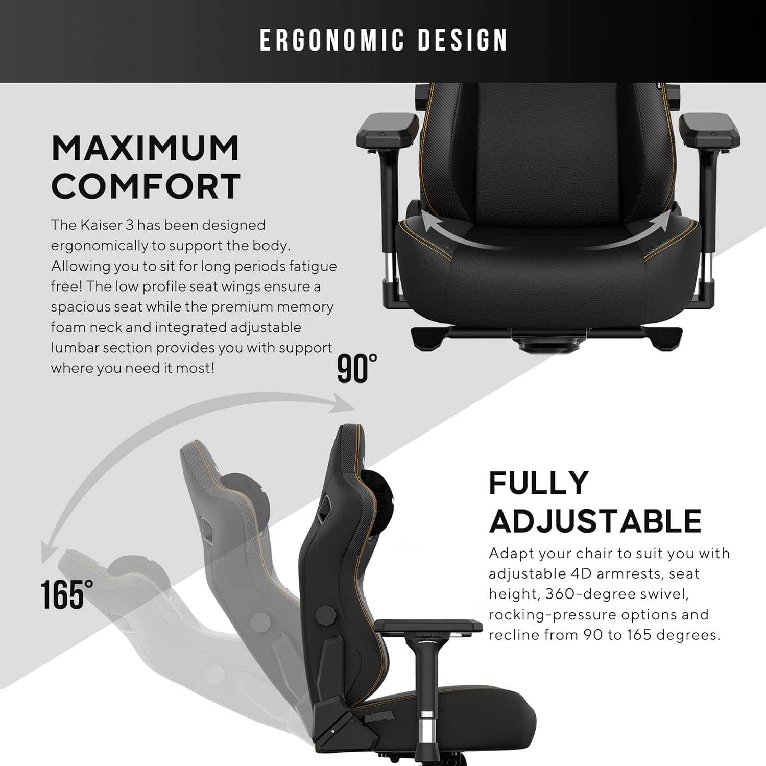 **ERGONOMIC DESIGN**

**MAXIMUM COMFORT**

The Kaiser 3 has been designed ergonomically to support the body. Allowing you to sit for long periods fatigue free! The low profile seat wings ensure a spacious seat while the premium memory foam neck and integrated adjustable lumbar section provides you with support where you need it most!

**FULLY ADJUSTABLE**

Adapt your chair to suit you with adjustable 4D armrests, seat height, 360-degree swivel, rocking-pressure options and recline from 90 to 165 degrees.
