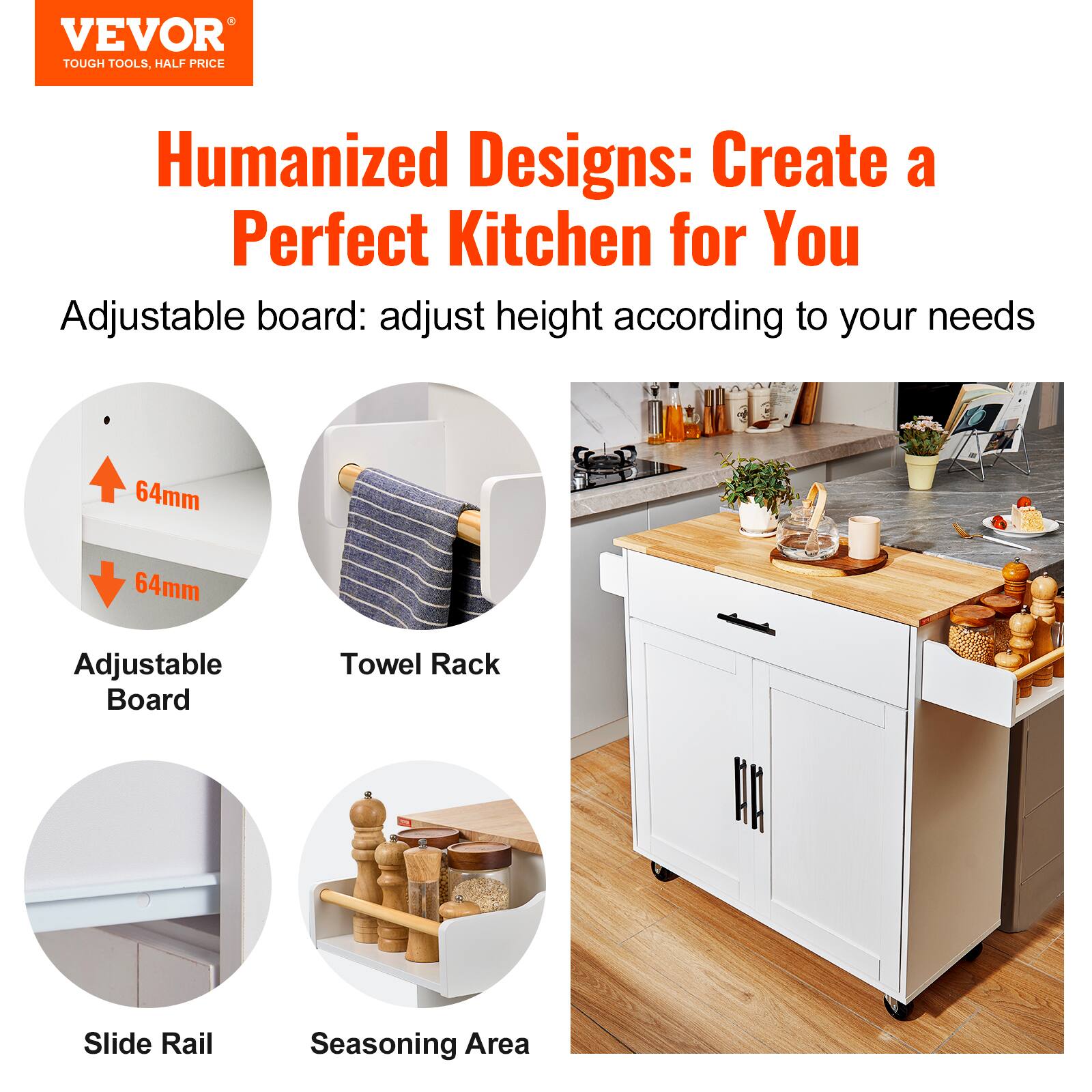 VEVOR TOUGH TOOLS. HALF PRICE

Humanized Designs: Create a Perfect Kitchen for You

Adjustable board: adjust height according to your needs

64mm 64mm

Adjustable Board

Towel Rack

Slide Rail

Seasoning Area