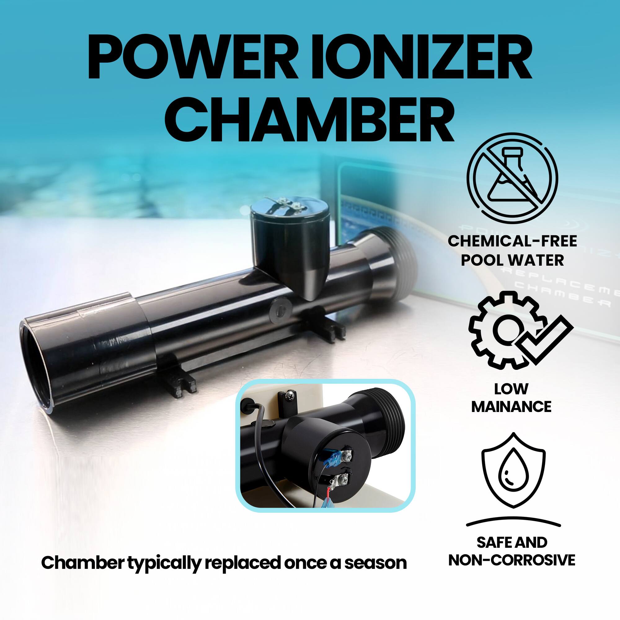 POWER IONIZER CHAMBER

- CHEMICAL-FREE POOL WATER
- LOW MAINTENANCE
- SAFE AND NON-CORROSIVE

Chamber typically replaced once a season