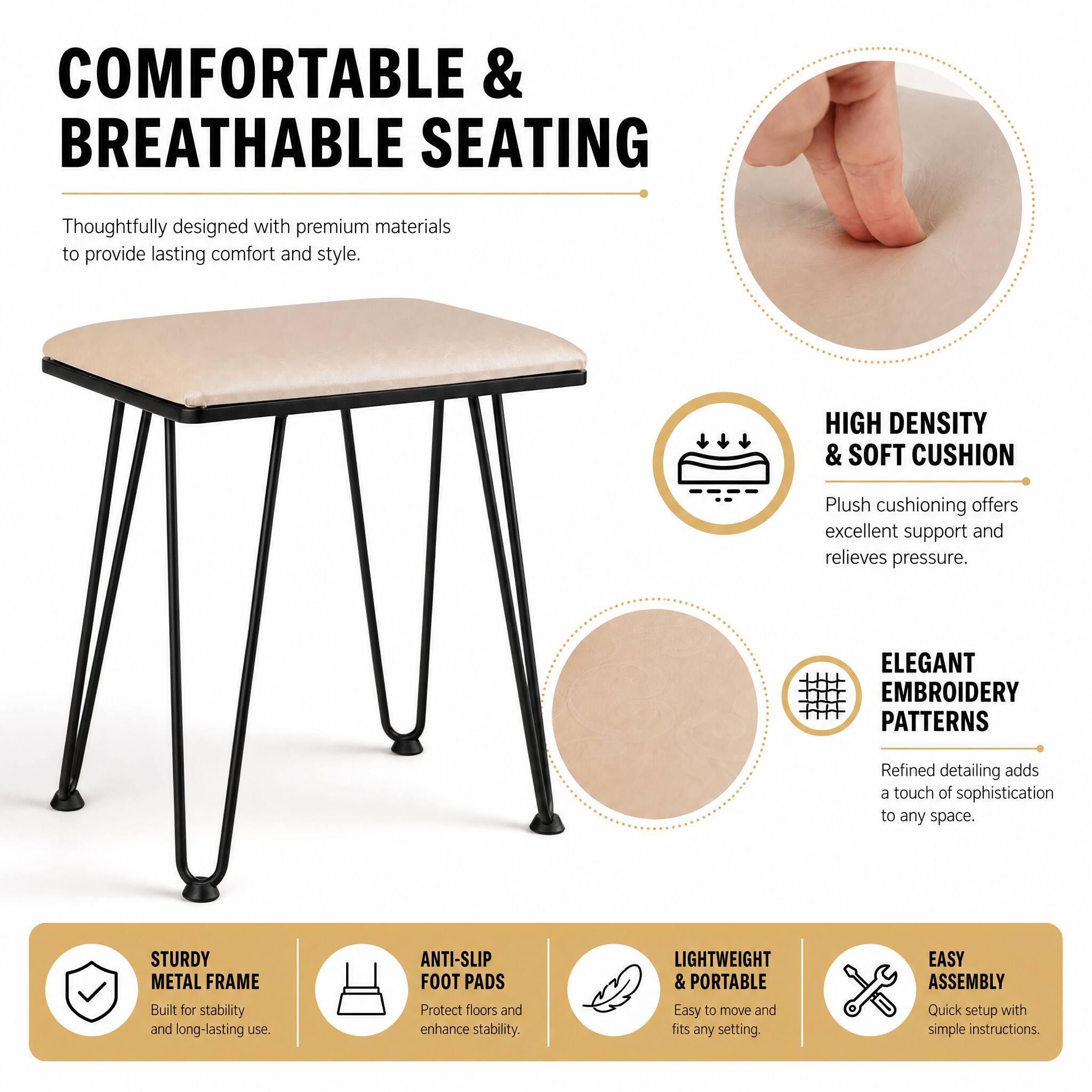 COMFORTABLE & BREATHABLE SEATING  
Thoughtfully designed with premium materials to provide lasting comfort and style.  

HIGH DENSITY & SOFT CUSHION  
Plush cushioning offers excellent support and relieves pressure.  

ELEGANT EMBROIDERY PATTERNS  
Refined detailing adds a touch of sophistication to any space.  

STURDY METAL FRAME  
Built for stability and long-lasting use.  

ANTI-SLIP FOOT PADS  
Protect floors and enhance stability.  

LIGHTWEIGHT & PORTABLE  
Easy to move and fits any setting.  

EASY ASSEMBLY  
Quick setup with simple instructions.