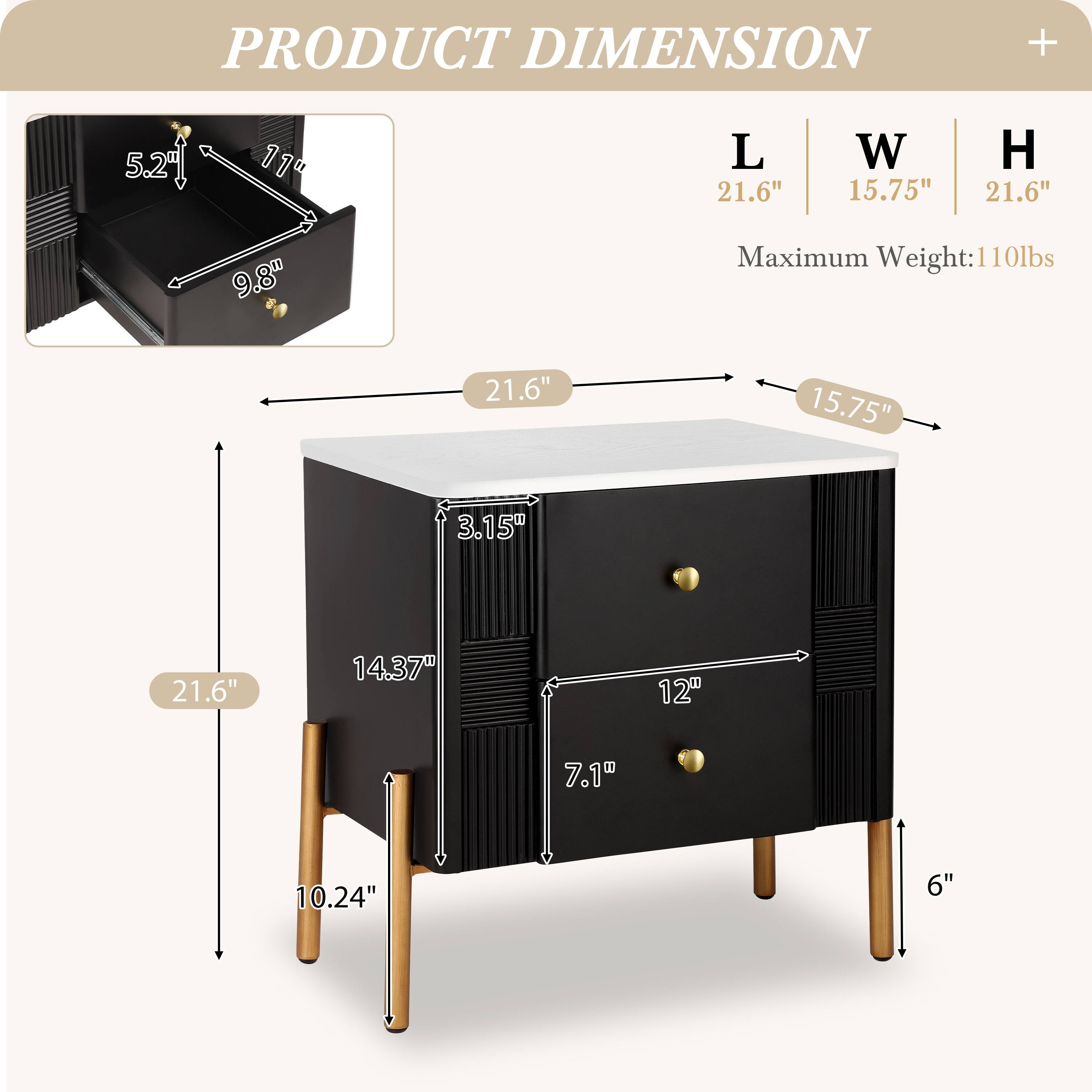 PRODUCT DIMENSION

L | W | H
21.6" | 15.75" | 21.6"

Maximum Weight: 110lbs

- 5.21" (Height of drawer)
- 11" (Depth of drawer)
- 9.8" (Width of drawer)
- 21.6" (Length of table)
- 15.75" (Width of table)
- 3.15" (Height of drawer front)
- 14.37" (Height of table)
- 10.24" (Height of legs)
- 12" (Width of drawer front)
- 7.1" (Depth of drawer front)
- 6" (Height of legs)