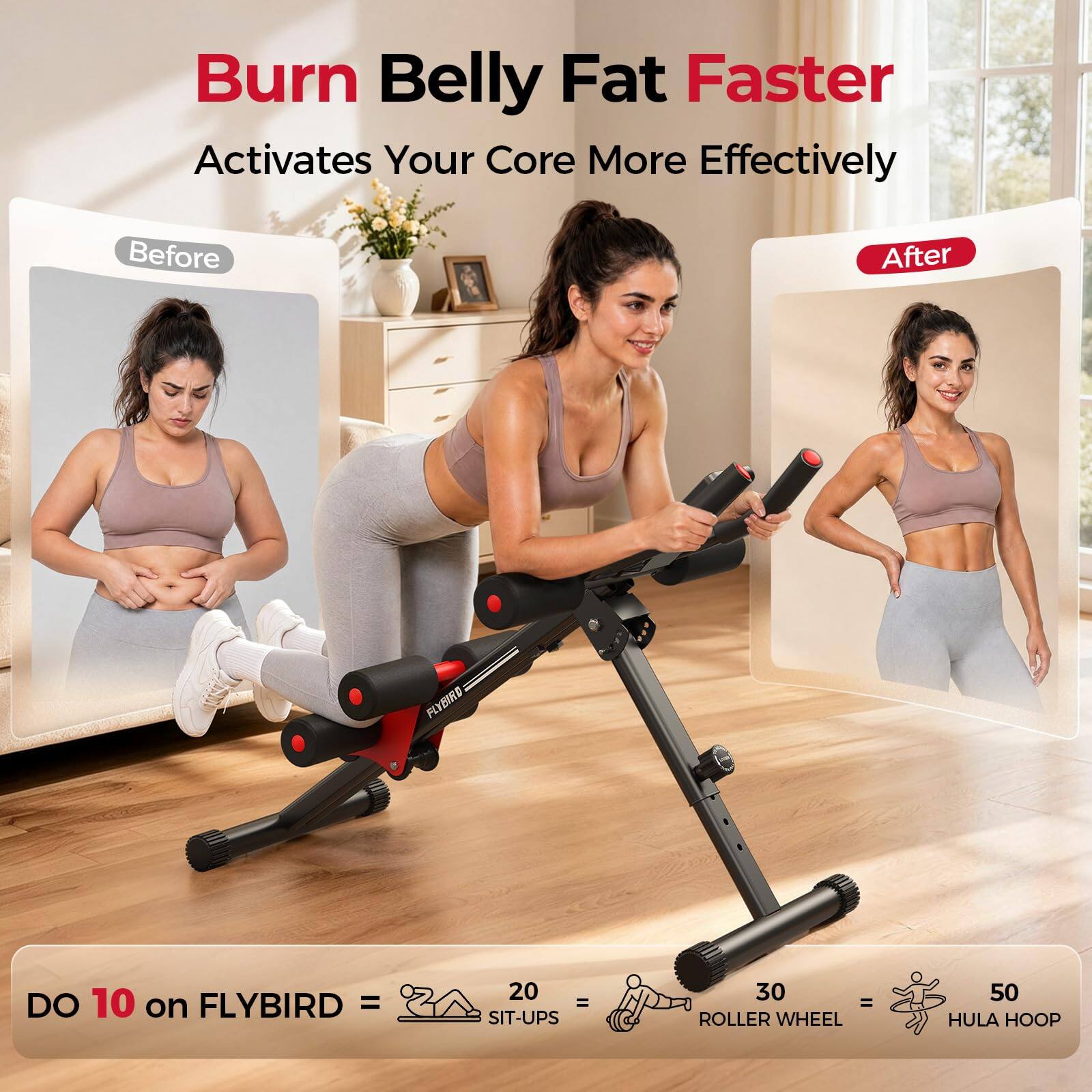 Burn Belly Fat Faster  
Activates Your Core More Effectively

Before  
After

FLYBIRD  
DO 10 on FLYBIRD =  
20 = SIT-UPS  
30 = ROLLER WHEEL  
50 = HULA HOOP