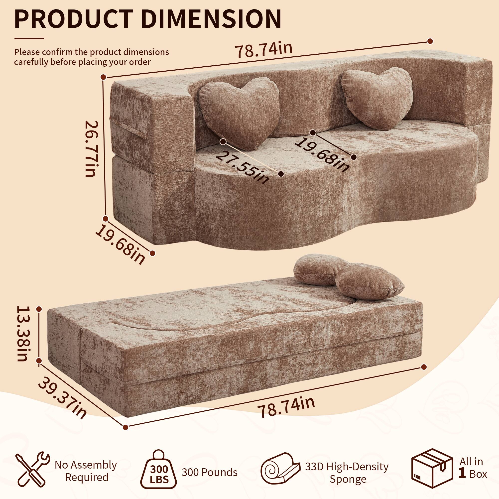 PRODUCT DIMENSION

Please confirm the product dimensions carefully before placing your order

78.74in
26.77in
27.55in
19.68in
13.38in
39.37in

No Assembly Required

300 LBS

33D High-Density Sponge

All in 1 Box