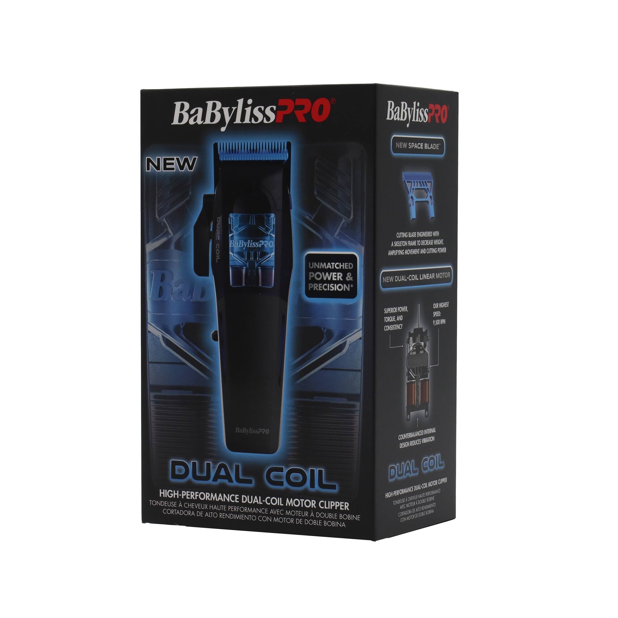 BaByliss PRO  
NEW  
BaByliss PRO SPACE BLADE  
UNMATCHED POWER & PRECISION*  
CUTTING BLADE BENCHES WITH A SELECTION FROM 1 TO 35MM  
AMPLIFYING MOTOR AND CUTTING BOX  
NEW DUAL-COIL LINEAR MOTOR  
SUPER POWER, ICAQUE AND WPD 102,9 CONSERVICY  
BaBylissPRO DUAL COIL TONDEUSE HIGH-PERFORMANCE  
DUAL-COIL MOTOR CHEVEUX HAUTE PERFORMANCE CLIPPER CORTADORA DE ALTO RENDIMIENTO CON MOTOR DE BOBINA DOBLE  
DUAL COIL  
HIGH-PERFORMANCE DUAL-COIL MOTOR  
TONDEUSE À CHEVEUX HAUTE PERFORMANCE AVEC MOTEUR DE BOBINE DOUBLE  
CORTADORA DE ALTO RENDIMIENTO CON MOTOR DE BOBINA DOBLE