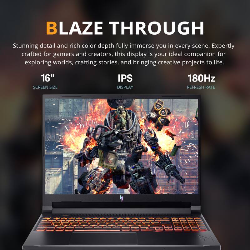 BLAZE THROUGH

Stunning detail and rich color depth fully immerse you in every scene. Expertly crafted for gamers and creators, this display is your ideal companion for exploring worlds, crafting stories, and bringing creative projects to life.

16" SCREEN SIZE  
IPS DISPLAY  
180Hz REFRESH RATE