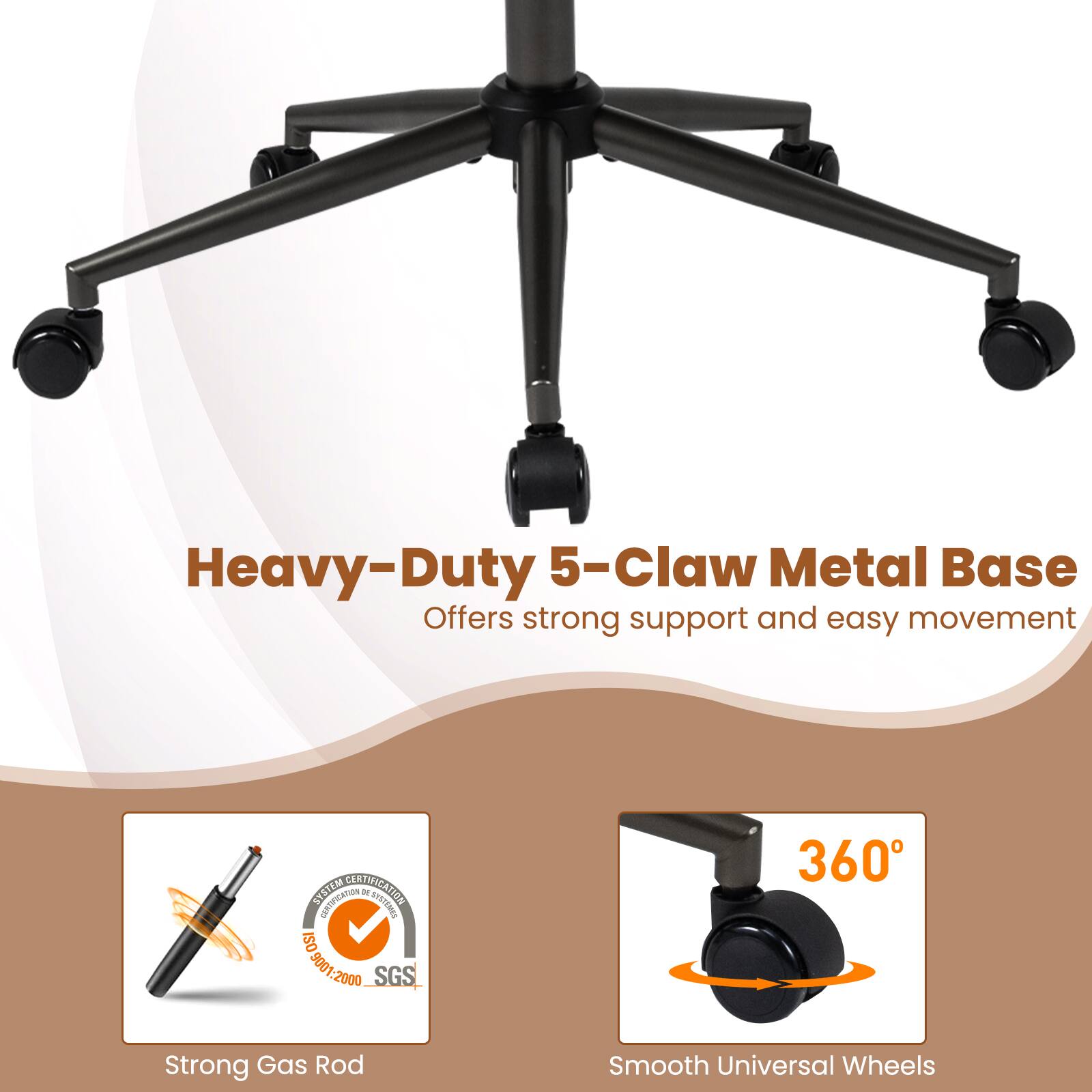 Heavy-Duty 5-Claw Metal Base Offers strong support and easy movement

SYSTEM DENTIFICATION CERTIFICATION DE SYSTEMES ISO 9001.2000 SGS

360

Strong Gas Rod

Smooth Universal Wheels