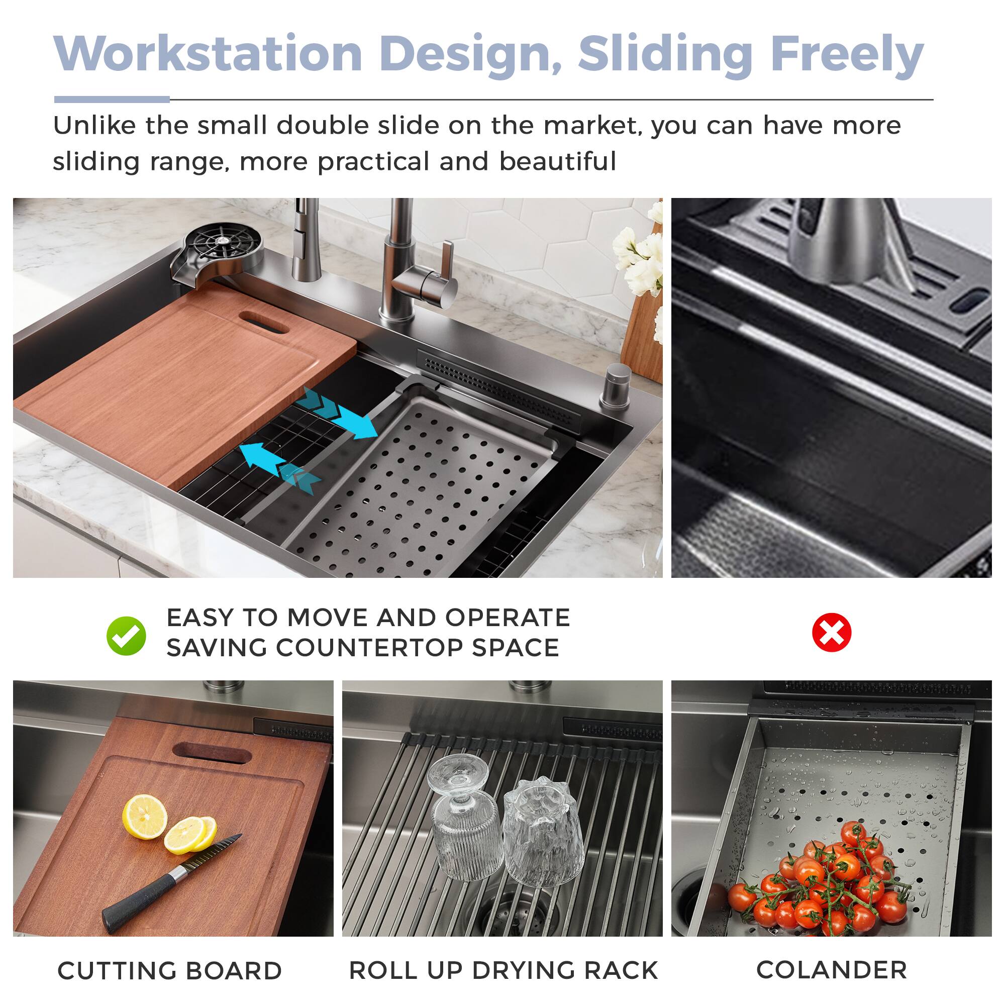 Workstation Design, Sliding Freely

Unlike the small double slide on the market, you can have more sliding range, more practical and beautiful

EASY TO MOVE AND OPERATE SAVING COUNTERTOP SPACE

CUTTING BOARD

ROLL UP DRYING RACK

COLANDER