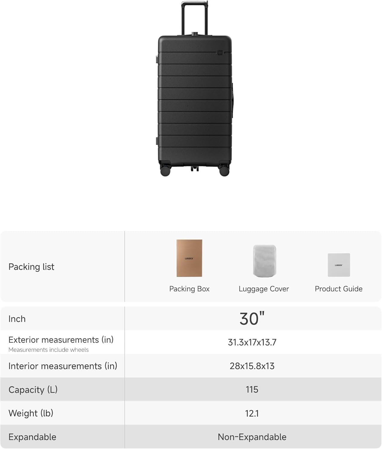 Packing list:
- Packing Box
- Luggage Cover
- Product Guide

Inch

Exterior measurements (in)
Measurements include wheels
30" 31.3x17x13.7

Interior measurements (in)
28x15.8x13

Capacity (L)
115

Weight (lb)
12.1

Expandable
Non-Expandable