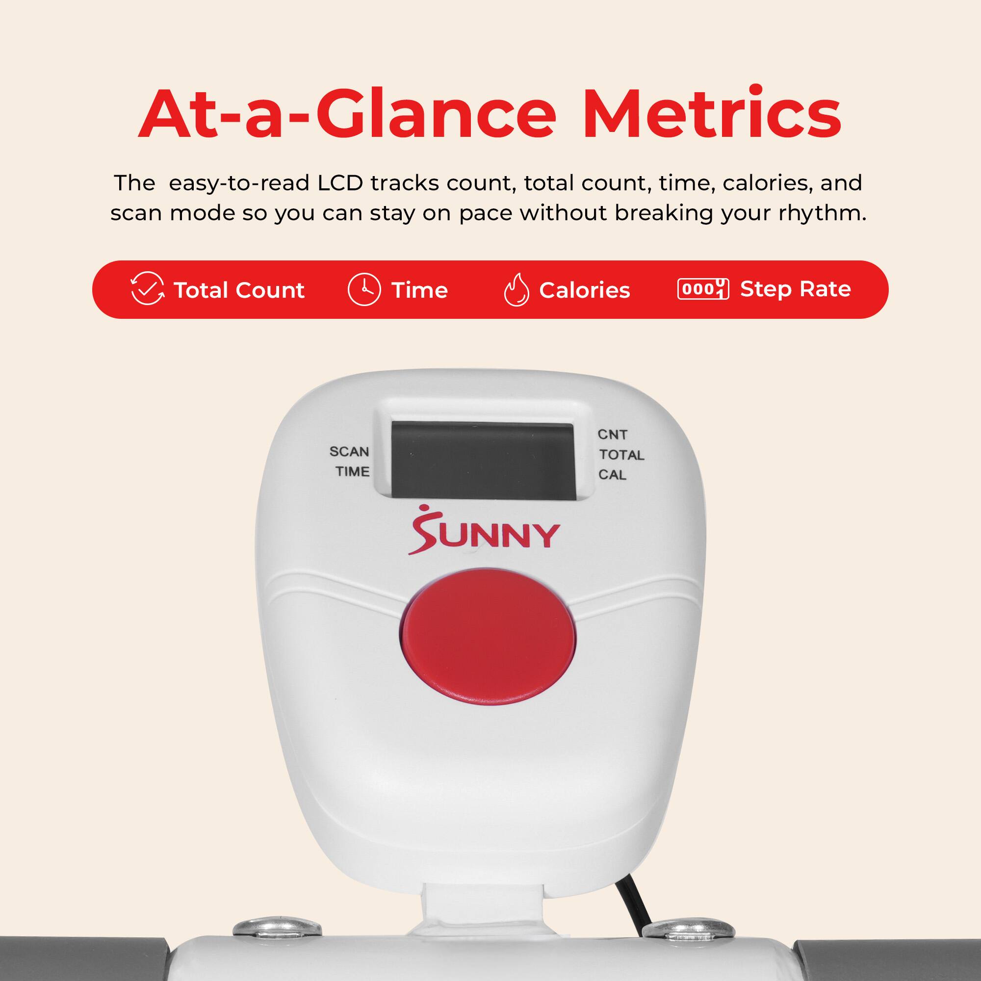 At-a-Glance Metrics

The easy-to-read LCD tracks count, total count, time, calories, and scan mode so you can stay on pace without breaking your rhythm.

- Total Count
- Time
- Calories
- Step Rate

SCAN TIME
CNT TOTAL CAL

SUNNY