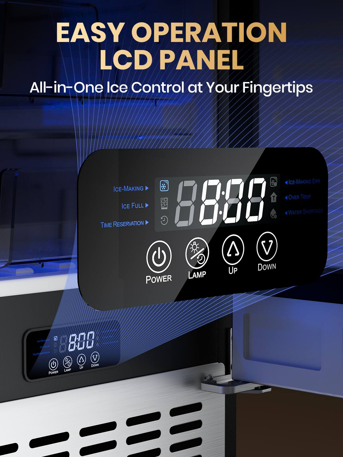EASY OPERATION LCD PANEL  
All-in-One Ice Control at Your Fingertips  

ICE-MAKING  
ICE FULL  
TIME RESERVATION  

88:88  

ICE-MAKING ERR  
OVER TEMP  
WATER SHORTAGE  

POWER  
LAMP  
UP  
DOWN
