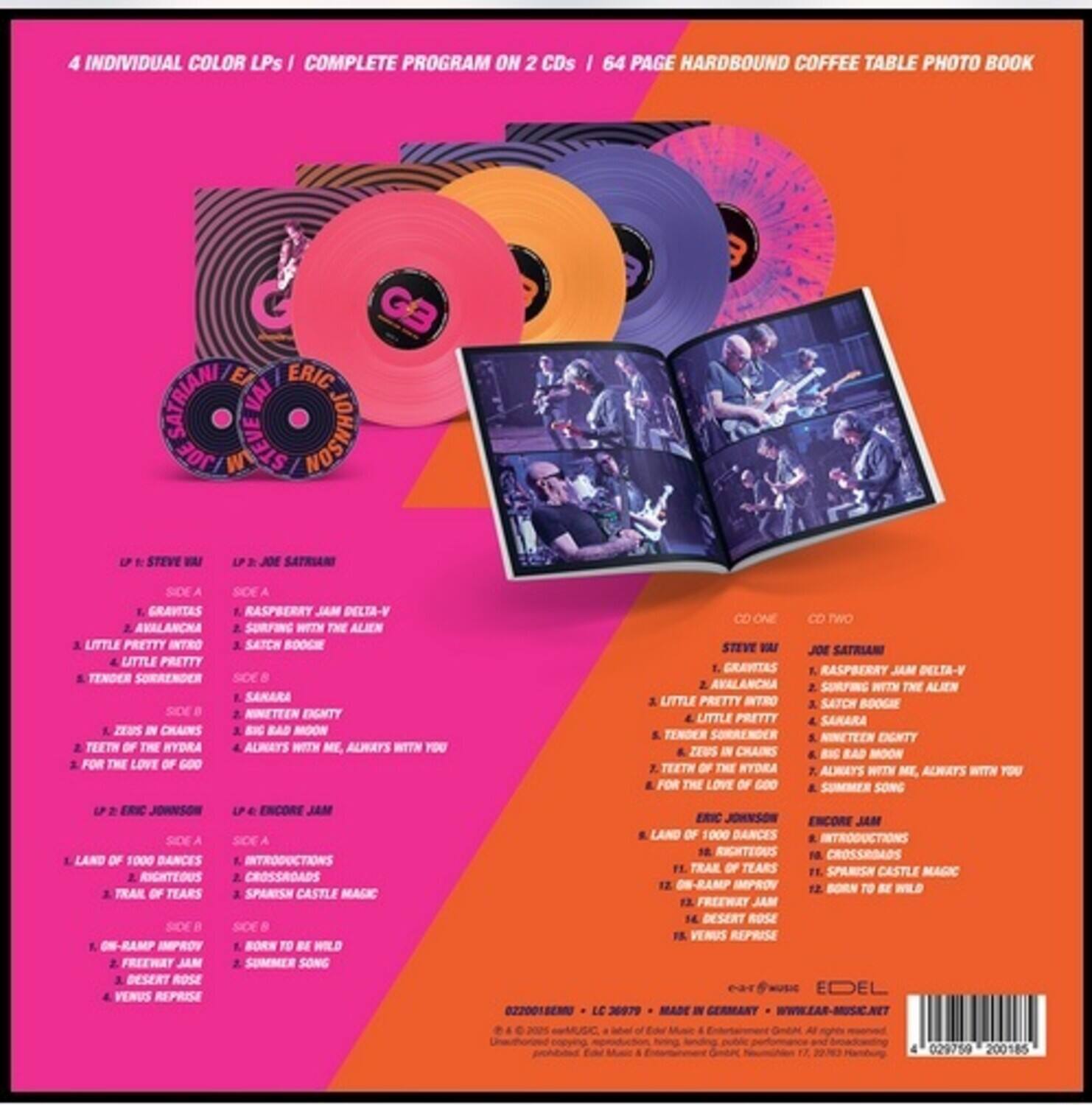 4 INDIVIDUAL COLOR LPs | COMPLETE PROGRAM ON 2 CDs | 64 PAGE HARDBOUND COFFEE TABLE PHOTO BOOK

LP 1: STEVE VAI
SIDE A
1. GRAVITAS
2. AVALANCHE
3. LITTLE PRETTY INTRO
4. LITTLE PRETTY
5. TENDER SURRENDER
SIDE B
1. ZEUS IN CHAINS
2. TEETH OF THE HYDRA
3. FOR THE LOVE OF GOD

LP 2: JOE SATRIANI
SIDE A
1. RASPBERRY JAM DELTA-V
2. SURFING WITH THE ALIEN
3. SATCH BOOGIE
4. LITTLE PRETTY
SIDE B
1. SAMARA
2. NINETEEN DIGNITY
3. BIG BAD MOON
4. ALWAYS WITH ME, ALWAYS WITH YOU

LP 3: ERIC JOHNSON
SIDE A
1. LAND OF 1000 DANCES
2. RIGHTEOUS
3. TRIAL OF TEARS
4. ON-RAMP IMPROV
SIDE B
1. FREEWAY JAM
