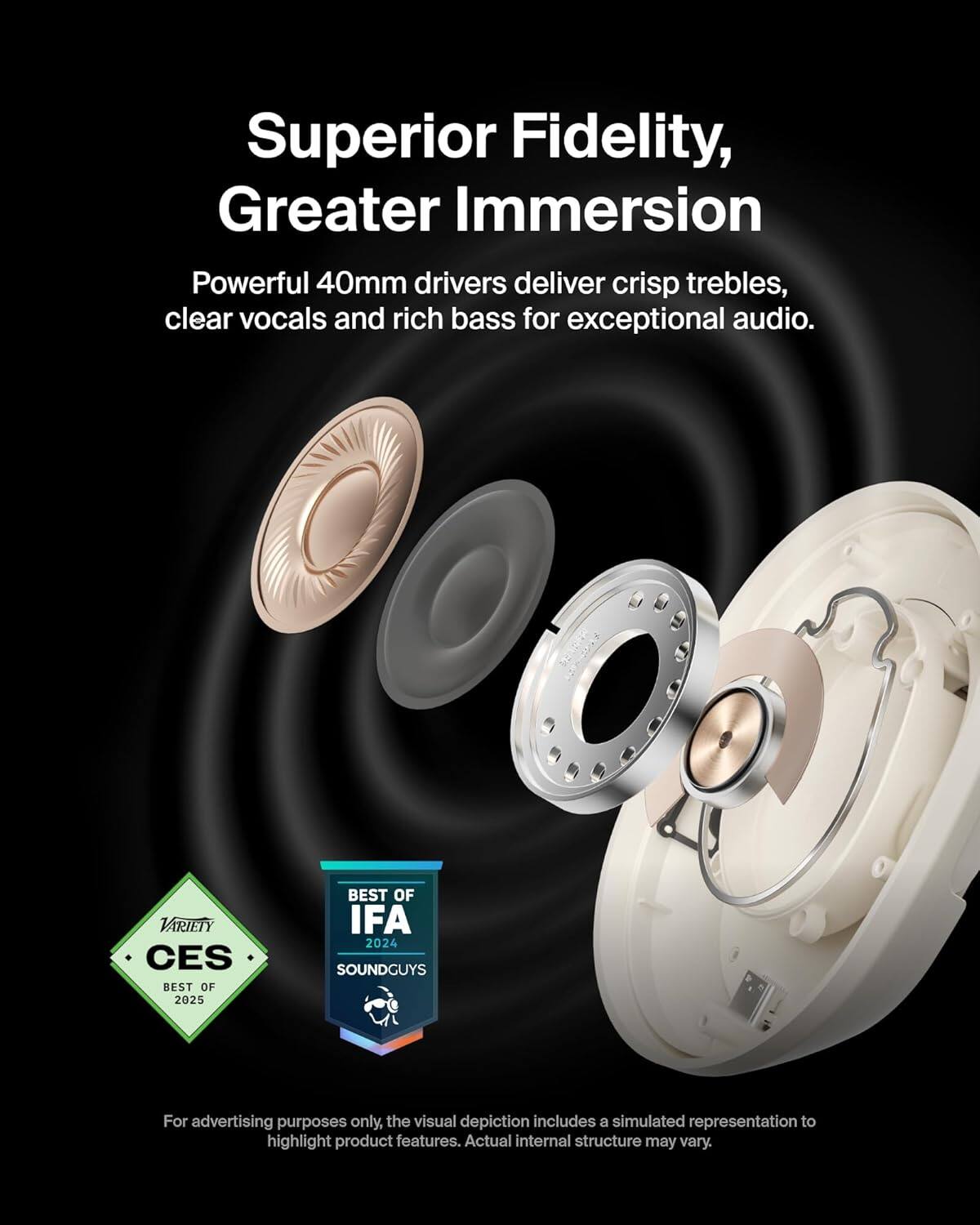 Superior Fidelity, Greater Immersion

Powerful 40mm drivers deliver crisp trebles, clear vocals, and rich bass for exceptional audio.

VARIETY CES BEST OF 2025
BEST OF IFA 2024 SOUNDGUYS

For advertising purposes only, the visual depiction includes a simulated representation to highlight product features. Actual internal structure may vary.