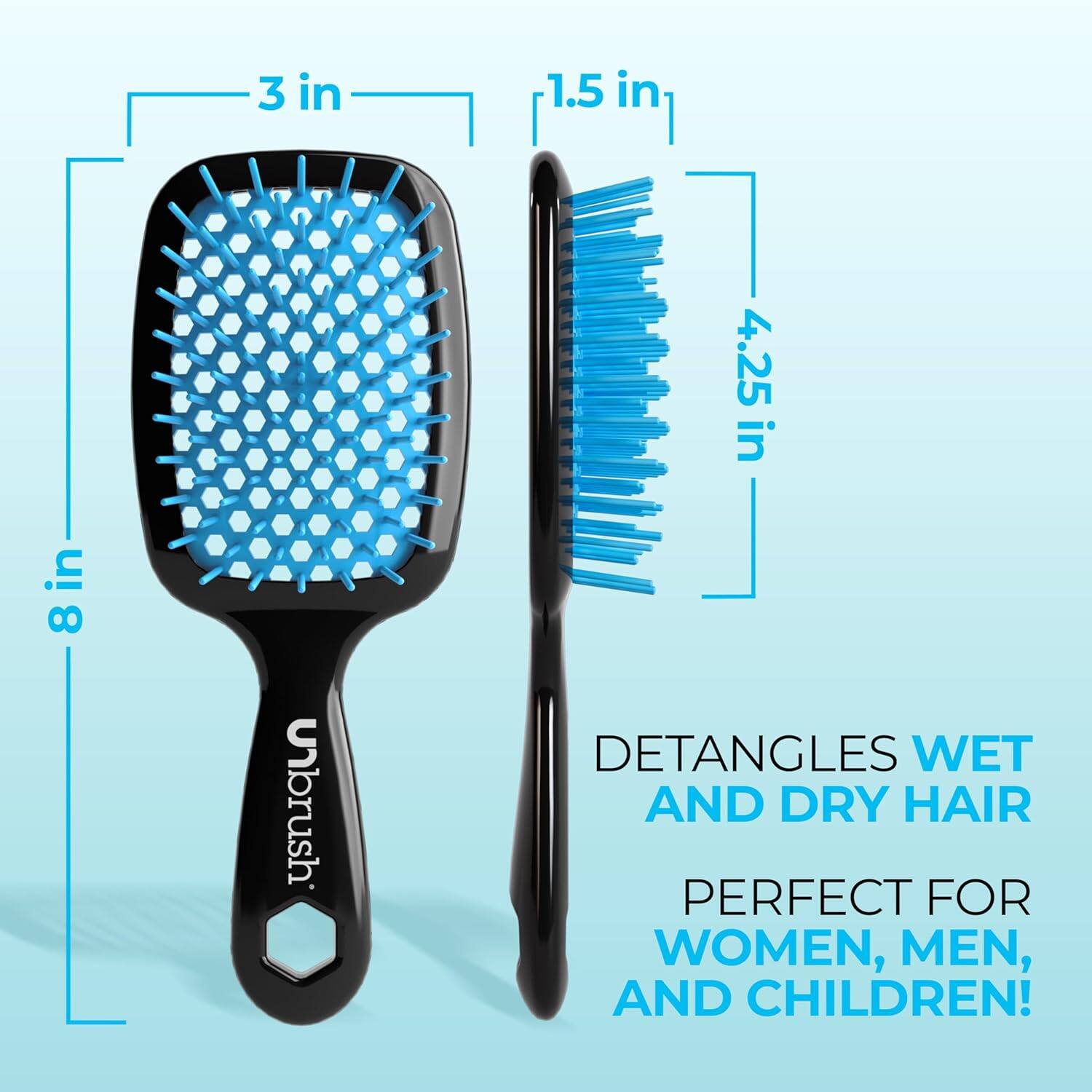 3 in 1.5 in 4.25 in 8 in

Unbrush

DETANGLES WET AND DRY HAIR

PERFECT FOR WOMEN, MEN, AND CHILDREN!