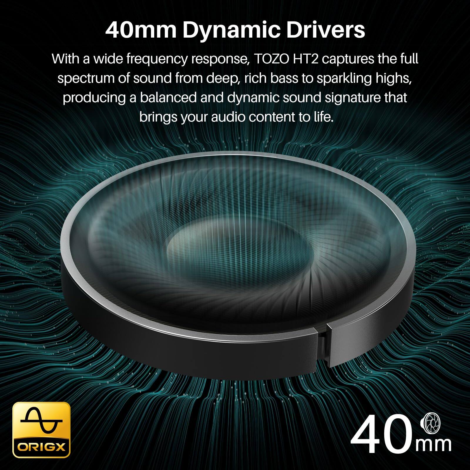 40mm Dynamic Drivers

With a wide frequency response, TOZO HT2 captures the full spectrum of sound from deep, rich bass to sparkling highs, producing a balanced and dynamic sound signature that brings your audio content to life.

ORIGX 40mm