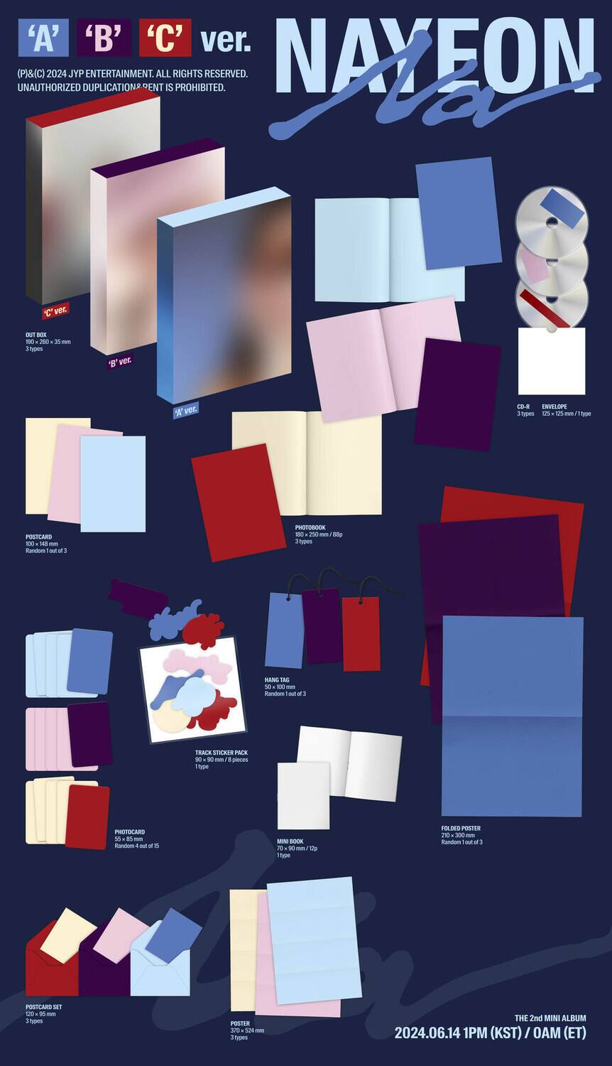 **A** **B** **C** ver.  
NAYEON  

(P)©2024, JYP ENTERTAINMENT. ALL RIGHTS RESERVED.  
UNAUTHORIZED DUPLICATION IS PROHIBITED.  

- PHOTOBOOK  
  - 250 mm x 250 mm  
  - 180 pages  
  - 1 type  
  - Random out of 3  

- POSTCARD SET  
  - 100 mm x 148 mm  
  - 10 types  
  - 1 set  

- TRACK STICKER PACK  
  - 30 mm x 30 mm  
  - 1 piece  
  - Random out of 1  

- MINI BOOK  
  - 90 mm x 90 mm  
  - 1 type  
  - Random out of 4  

- FOLDED POSTER  
  - 300 mm x 450 mm  
  - 1 type  
  - Random out of 3  

- POSTER  
  - 524 mm x 720 mm  
  - 1 type  

- CD-R INVELOPS  
  - 1 type  
