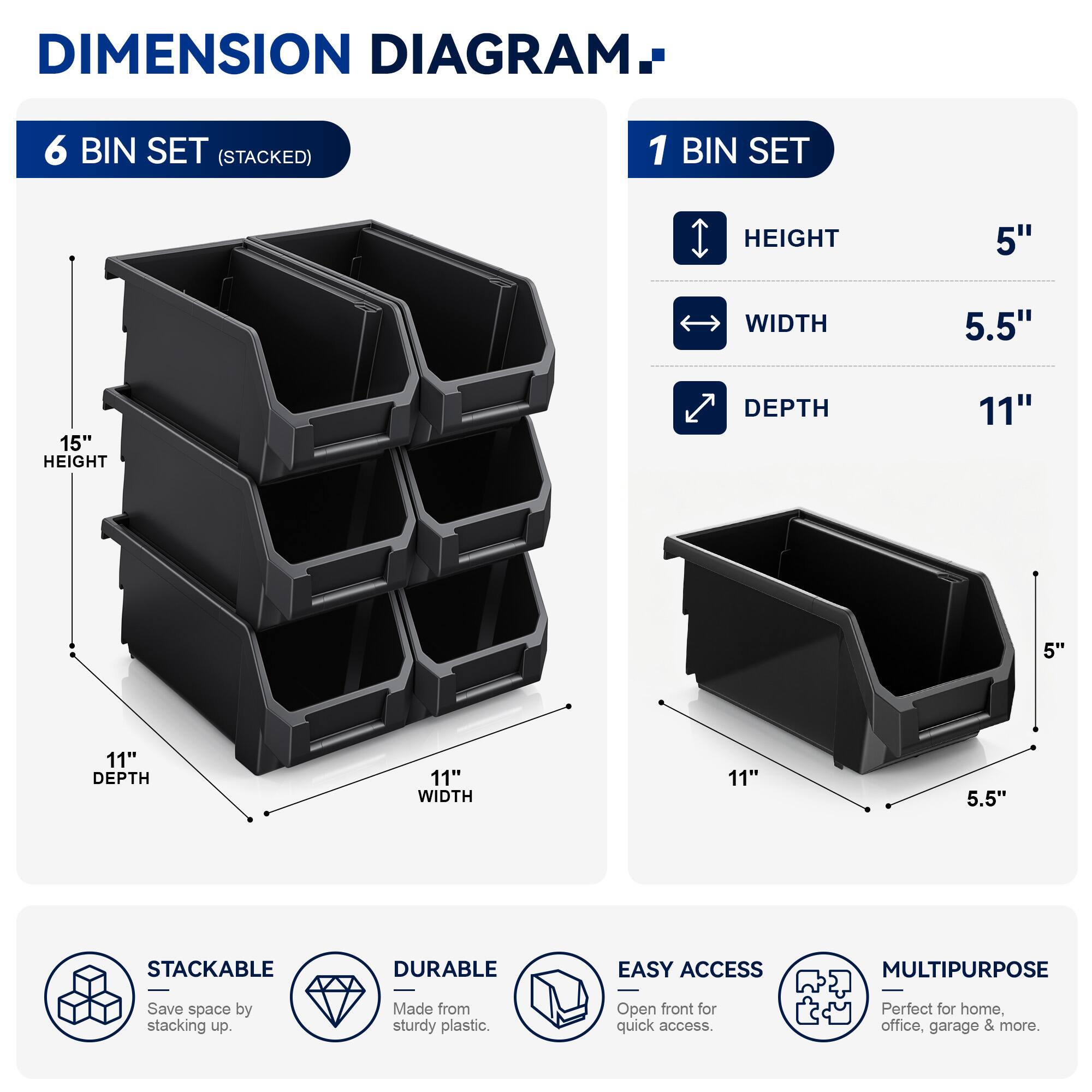 DIMENSION DIAGRAM

6 BIN SET (STACKED)
- HEIGHT: 15"
- WIDTH: 11"
- DEPTH: 11"

1 BIN SET
- HEIGHT: 5"
- WIDTH: 5.5"
- DEPTH: 11"

STACKABLE
DURABLE
EASY ACCESS
MULTIPURPOSE

Save space by stacking up. Made from sturdy plastic. Open front for quick access. Perfect for home, office, garage & more.