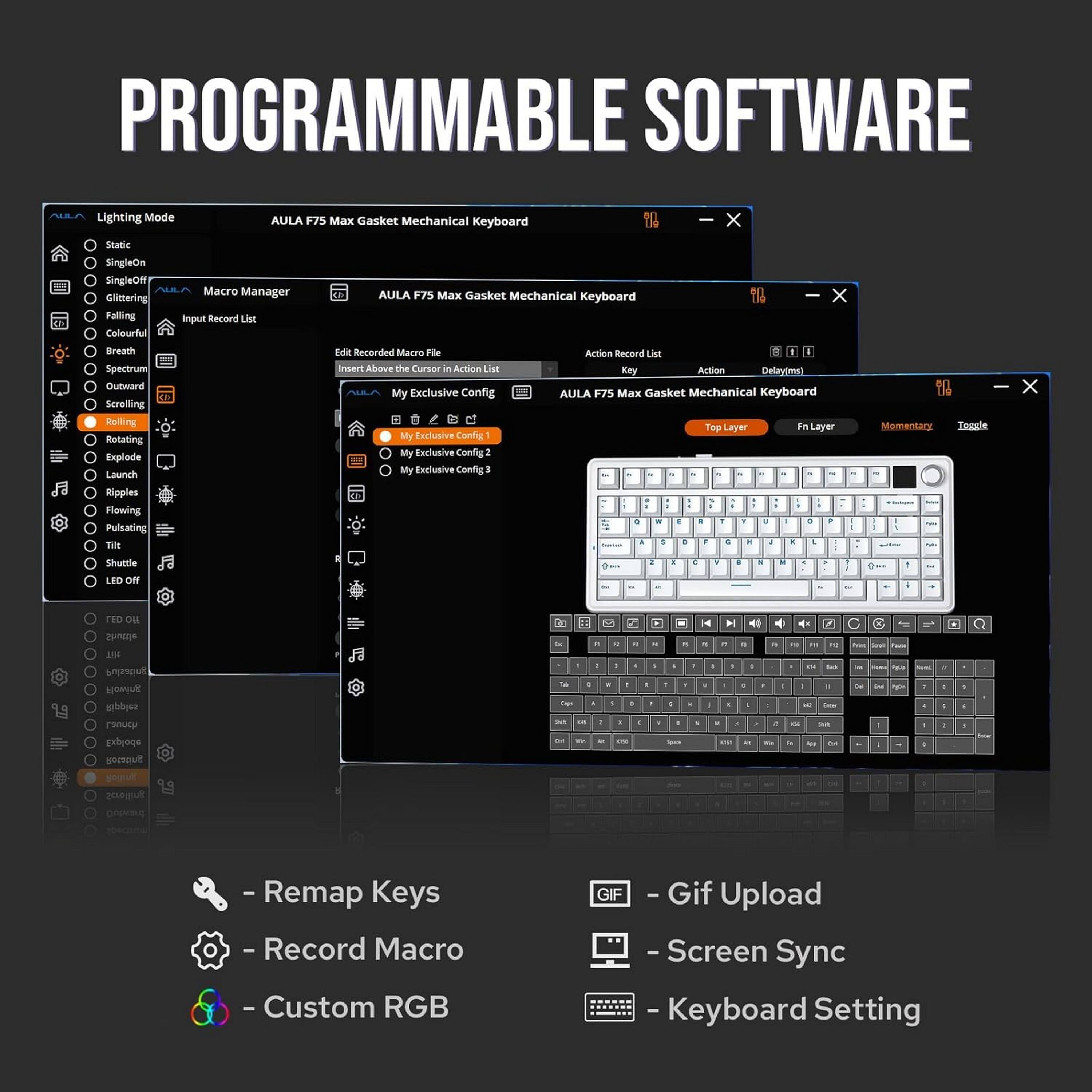 PROGRAMMABLE SOFTWARE

Lighting Mode
AULA F75 Max Gasket Mechanical Keyboard
- Static
- SingleOn
- SingleOff
- Glittering
- Folling Colourful
- Macro Manager
- Input Record List
- Breath
- Spectrum
- Outward
- Scrolling
- Rolling
- Rotating
- Explode
- Launch
- Ripples
- Flowing
- Pulsating
- Tilt
- Shuttle
- LED Off

Edit Recorded Macro File
Insert Above the Cursor in Action List
- My Exclusive Config 1
- My Exclusive Config 2
- My Exclusive Config 3

Action Record List
Key Action Delay(ms)
AULA F75 Max Gasket Mechanical Keyboard
Top Layer Fn Layer
- Momentary
- Toggle

- Remap Keys
- Record Macro
- Custom RGB
- Gif Upload
- Screen Sync
- Keyboard Setting