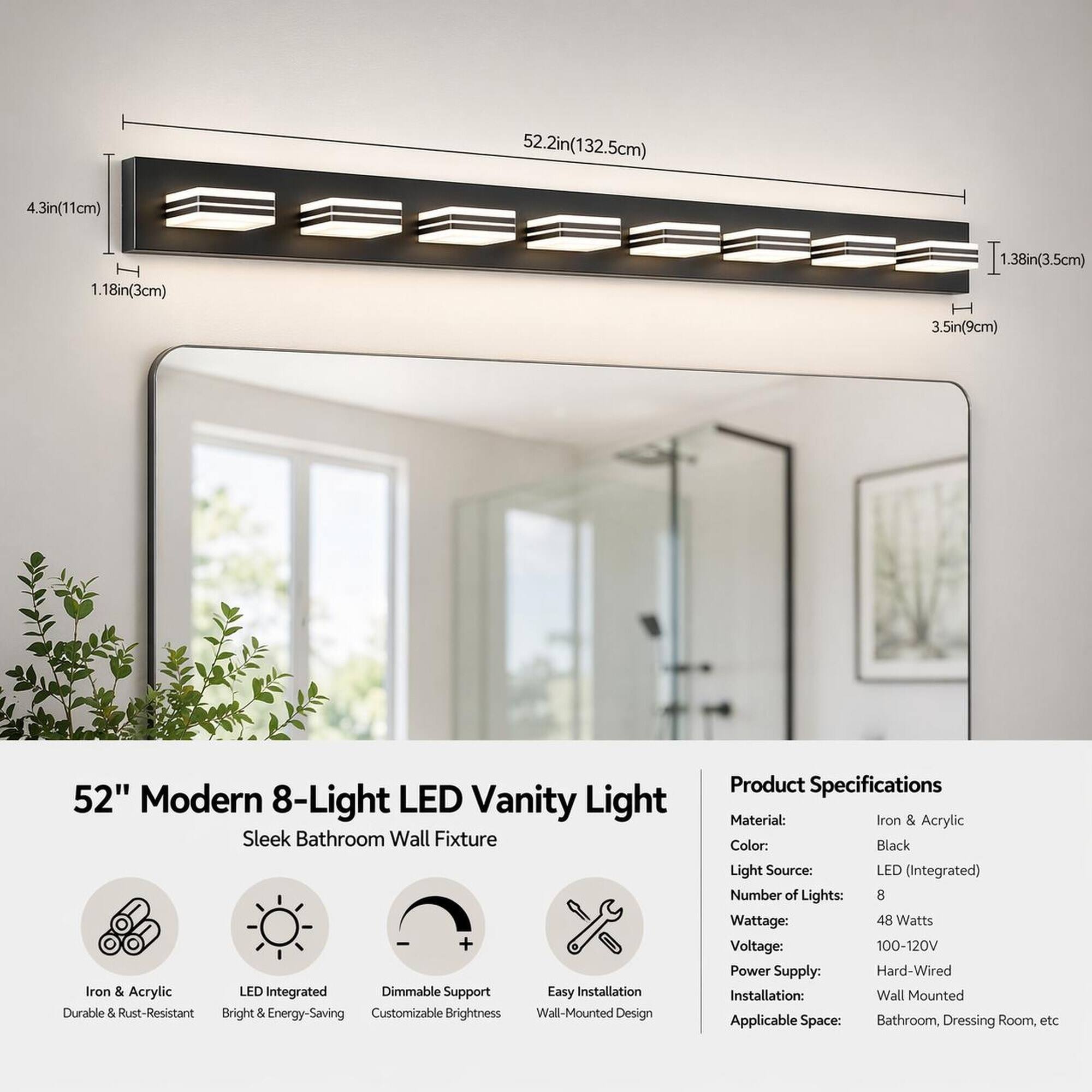 52.2in(132.5cm)  
4.3in(11cm)  
1.18in(3cm)  
1.38in(3.5cm)  
3.5in(9cm)  

52" Modern 8-Light LED Vanity Light Sleek Bathroom Wall Fixture + Iron & Acrylic LED Integrated Dimmable Support Easy Installation Durable & Rust-Resistant Bright & Energy-Saving Customizable Brightness Wall-Mounted Design  

Product Specifications  
Material: Iron & Acrylic  
Color: Black  
Light Source: LED (Integrated)  
Number of Lights: 8  
Wattage: 48 Watts  
Voltage: 100-120V  
Power Supply: Hard-Wired  
Installation: Wall Mounted  
Applicable Space: Bathroom, Dressing Room, etc