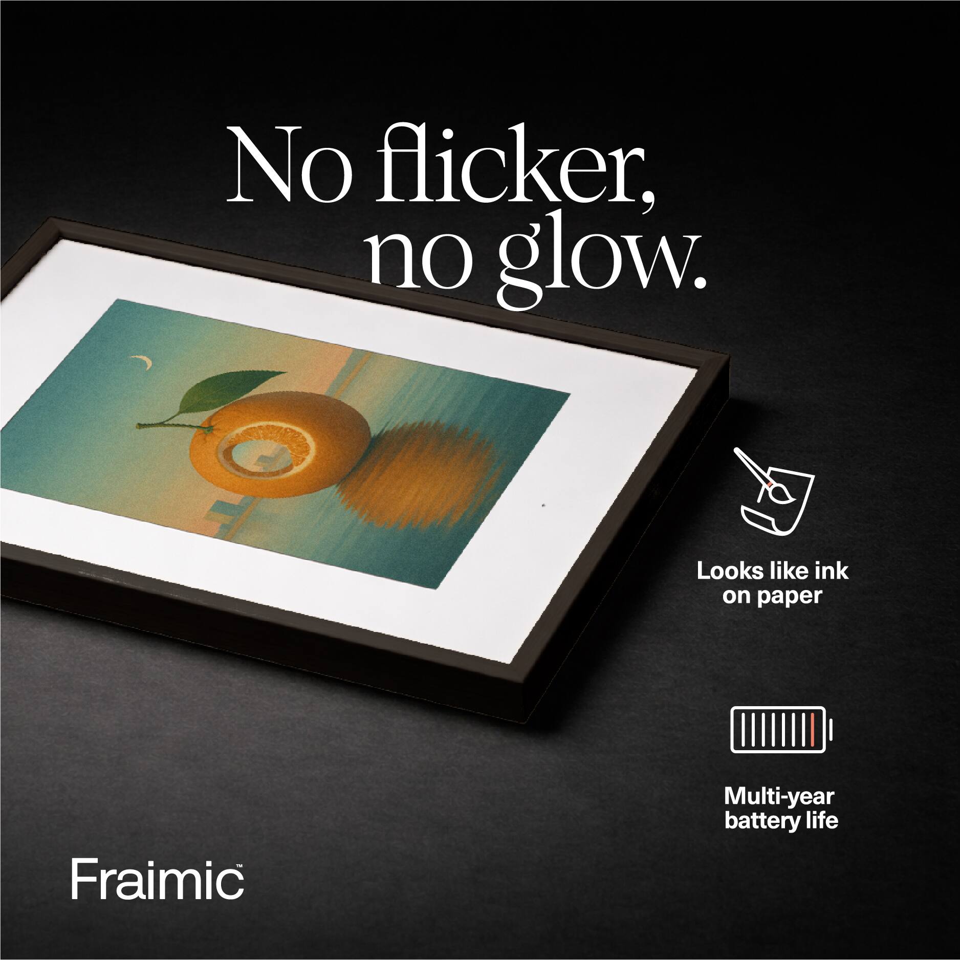 No flicker, no glow.  
Looks like ink on paper  
Fraimic  
Multi-year battery life