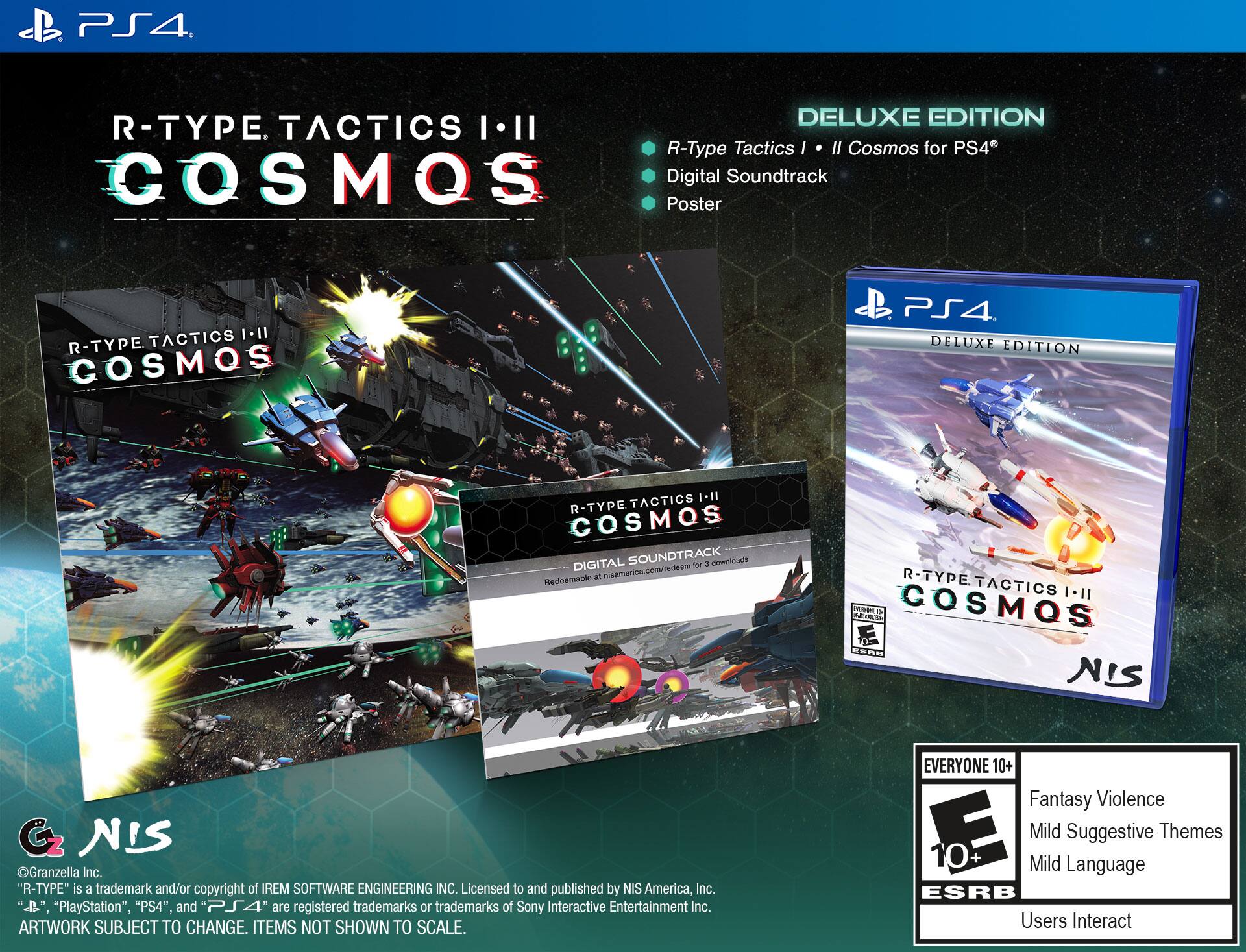 PS4. DELUXE EDITION  
R-TYPE TACTICS I-II COSMOS for PS4  
COSMOS Digital Soundtrack Poster  
TACTICS II  
R-TYPE COSMOS PS4. DELUXE EDITION  
TACTICS I-II  
R-TYPE COSMOS DIGITAL SOUNDTRACK for 1 download  
Redeemable at nisamerica.com/redeem  

"R-TYPE" is a trademark and/or copyright of IREM SOFTWARE ENGINEERING INC.  
Licensed to and published by NIS America, Inc.  
"PlayStation", "PS4", and "PS4" are registered trademarks or trademarks of Sony Interactive Entertainment Inc.  
ARTWORK SUBJECT TO CHANGE. ITEMS NOT SHOWN TO SCALE.  

EVERYONE 10+  
Fantasy Violence  
Mild Suggestive Themes  
Mild Language  
ESRB  
Users Interact  

DELUXE EDITION  
R-Type Tactics I • Cosmos for PS4  
Digital Soundtrack  
Poster  

©Granzella Inc.  
Licensed to and published by NIS America, Inc.  
"R-TYPE" is a trademark and/or copyright of IREM SOFTWARE ENGINEERING INC.  
"PlayStation", "PS