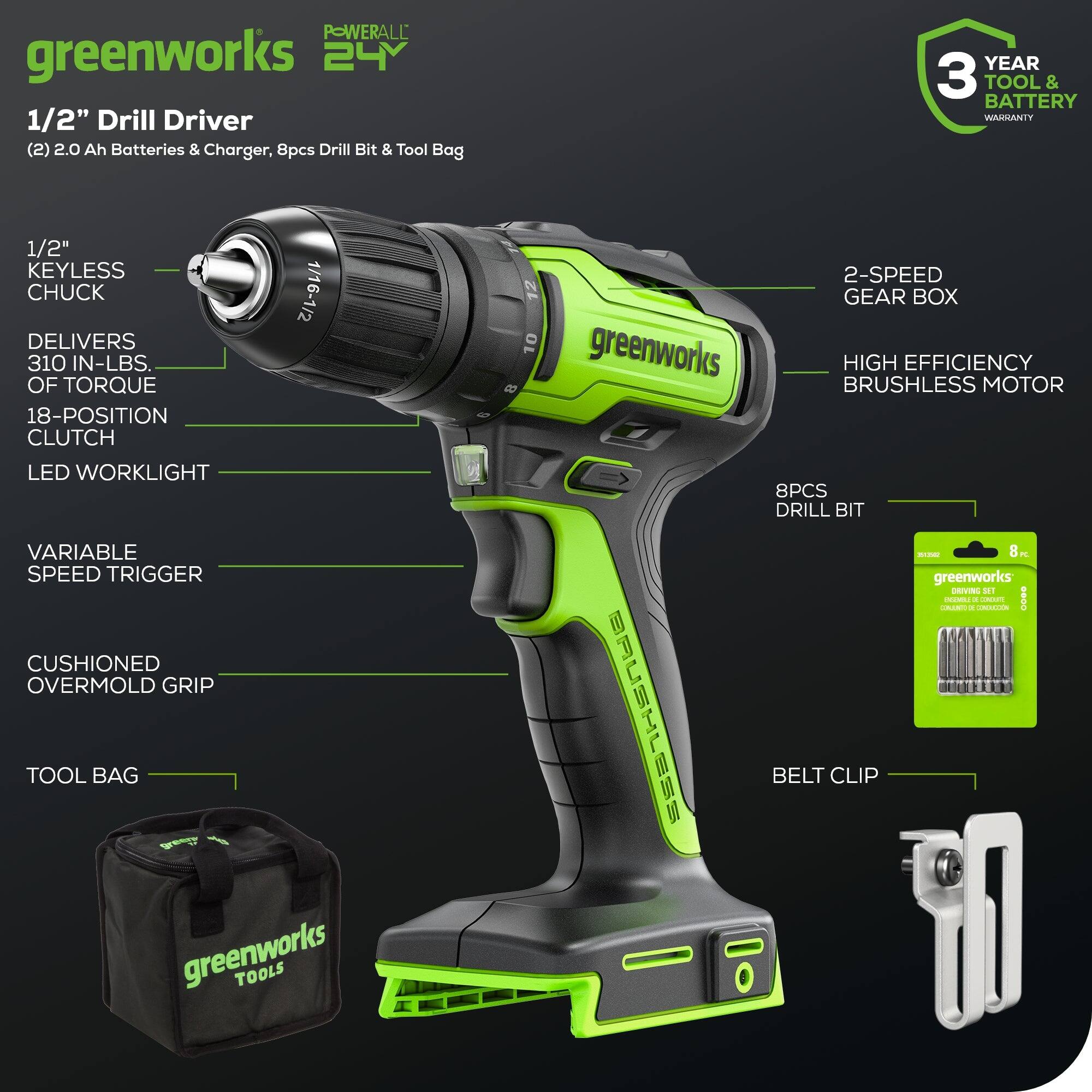 Greenworks 24 1/2" Drill Driver (2) 2.0 Ah Batteries & Charger, 8pcs Drill Bit & Tool Bag YEAR 3 TOOL & BATTERY WAGSANTY 1/2" KEYLESS CHUCK 1/16-1/2 DELIVERS 310 IN-LBS. OF TORQUE 18-POSITION CLUTCH LED WORKLIGHT VARIABLE SPEED TRIGGER CUSHIONED OVERMOLD GRIP TOOL BAG greenworks TOOLS 2-SPEED GEAR BOX greenworks HIGH BRUSHLESS EFFICIENCY MOTOR 8PCS DRILL BIT - Brushless Belt Clip