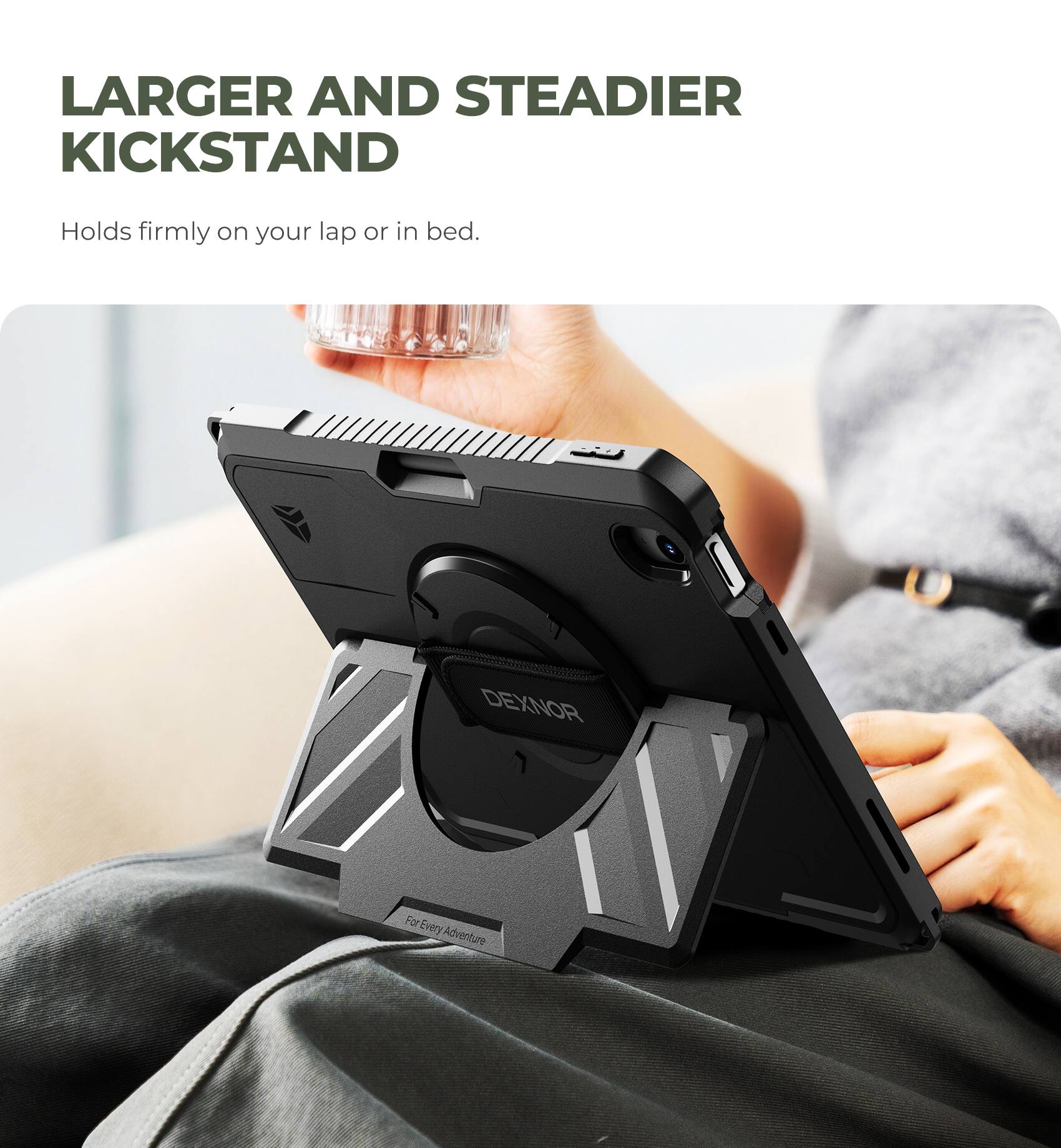 LARGER AND STEADIER KICKSTAND  
Holds firmly on your lap or in bed.  

DEXNOR  
For Every Adventure