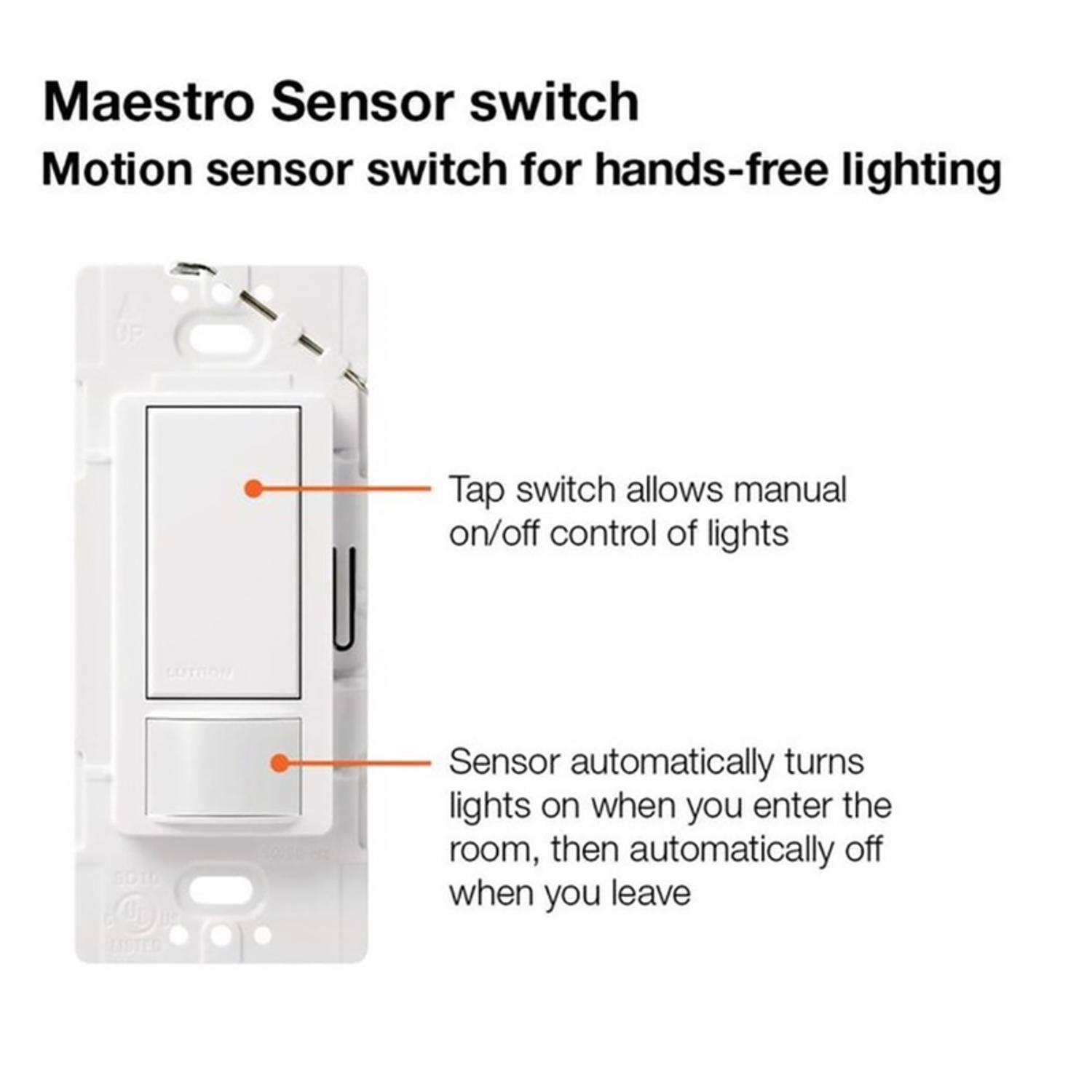 Maestro Sensor switch  
Motion sensor switch for hands-free lighting  

Tap switch allows manual on/off control of lights  
Sensor automatically turns lights on when you enter the room, then automatically off when you leave