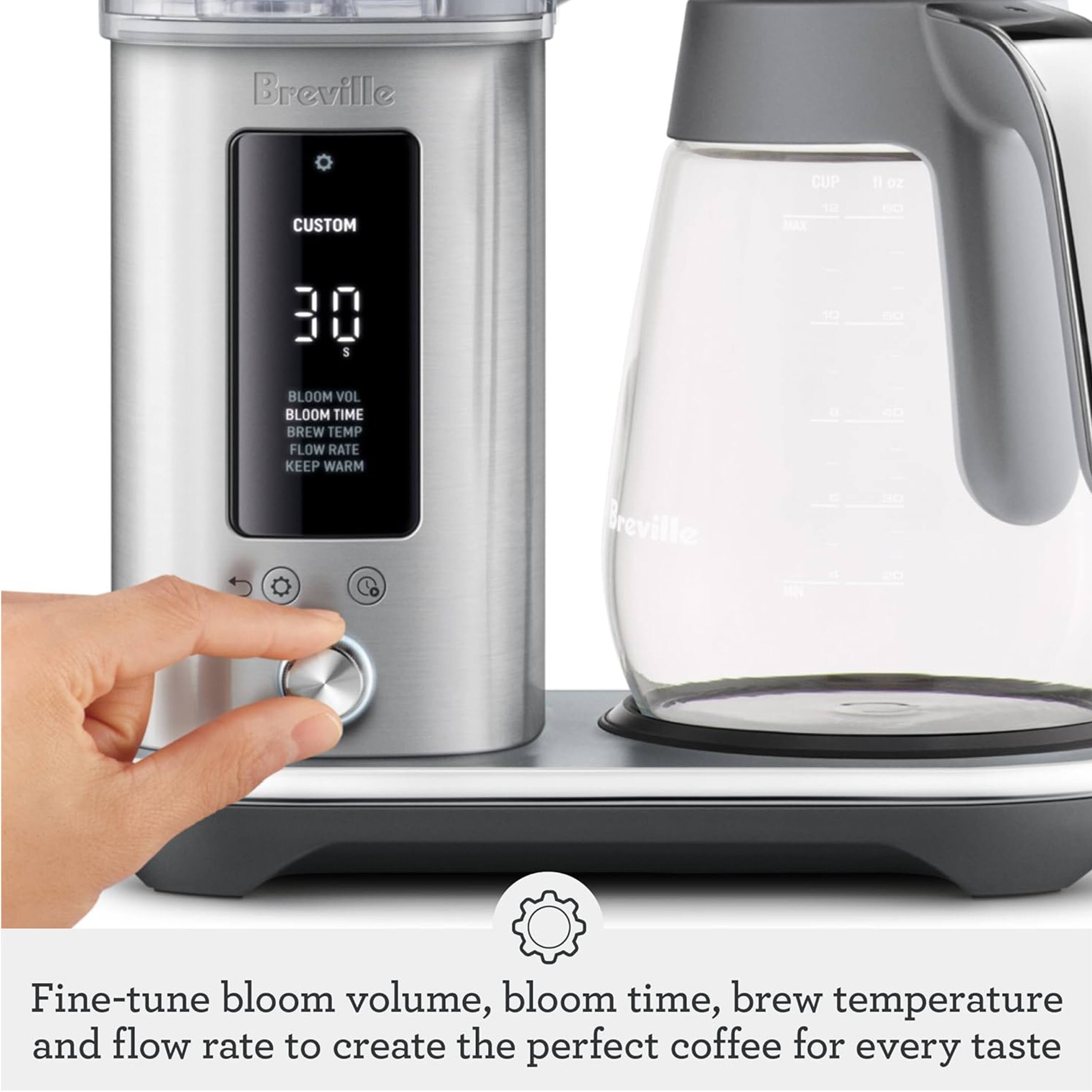 Breville CUP 11 oz CUSTOM MAX 1 - 30 5 10 1 BLOOM VOL BLOOM TIME BREW TEMP FLOW RATE KEEP WARM

Breville Fine-tune bloom volume, bloom time, brew temperature and flow rate to create the perfect coffee for every taste
