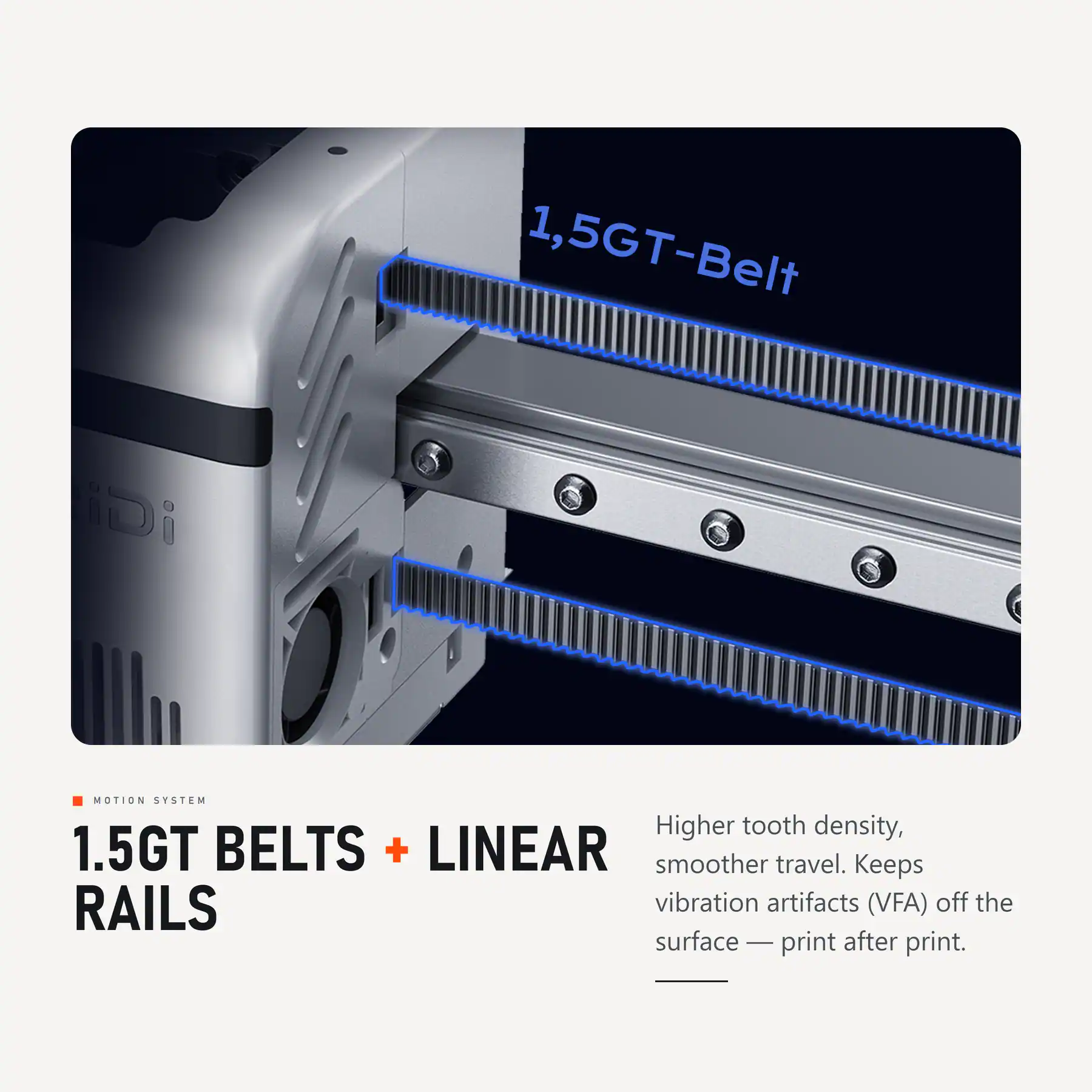 1.5GT-Belt

iDi

MOTION SYSTEM

1.5GT BELTS + LINEAR RAILS

Higher tooth density, smoother travel. Keeps vibration artifacts (VFA) off the surface — print after print.