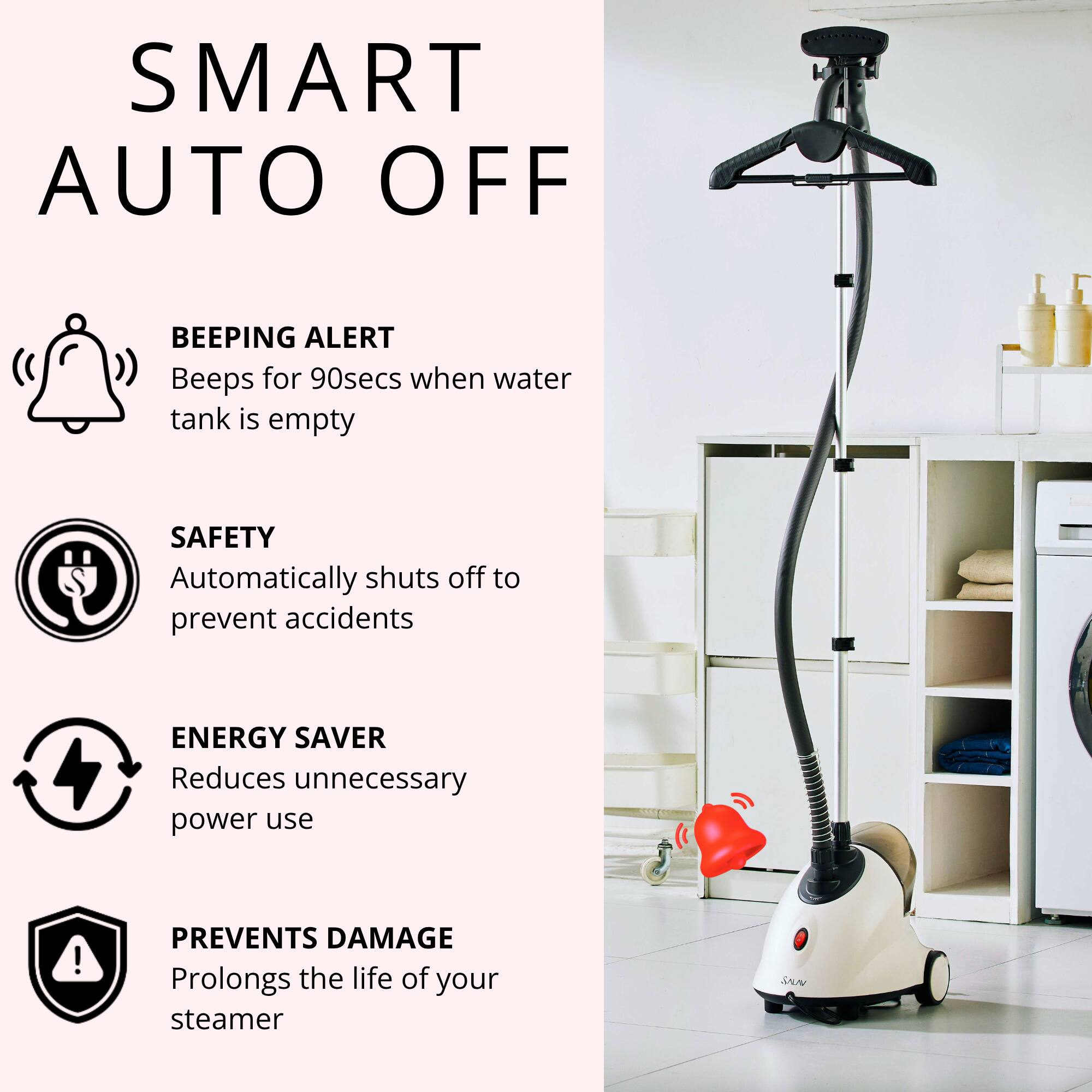 SMART AUTO OFF

BEEPING ALERT  
Beeps for 90secs when water tank is empty

SAFETY  
Automatically shuts off to prevent accidents

ENERGY SAVER  
Reduces unnecessary power use

PREVENTS DAMAGE  
Prolongs the life of your steamer