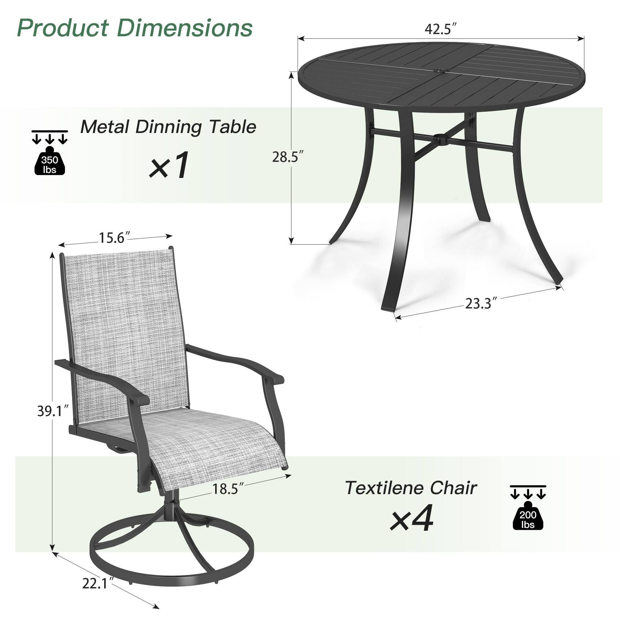 Product Dimensions

Metal Dining Table  
x1  
42.5" (diameter)  
28.5" (height)  
23.3" (leg height)  
350 lbs capacity

Textilene Chair  
x4  
39.1" (height)  
22.1" (seat height)  
18.5" (seat width)  
15.6" (seat depth)  
200 lbs capacity
