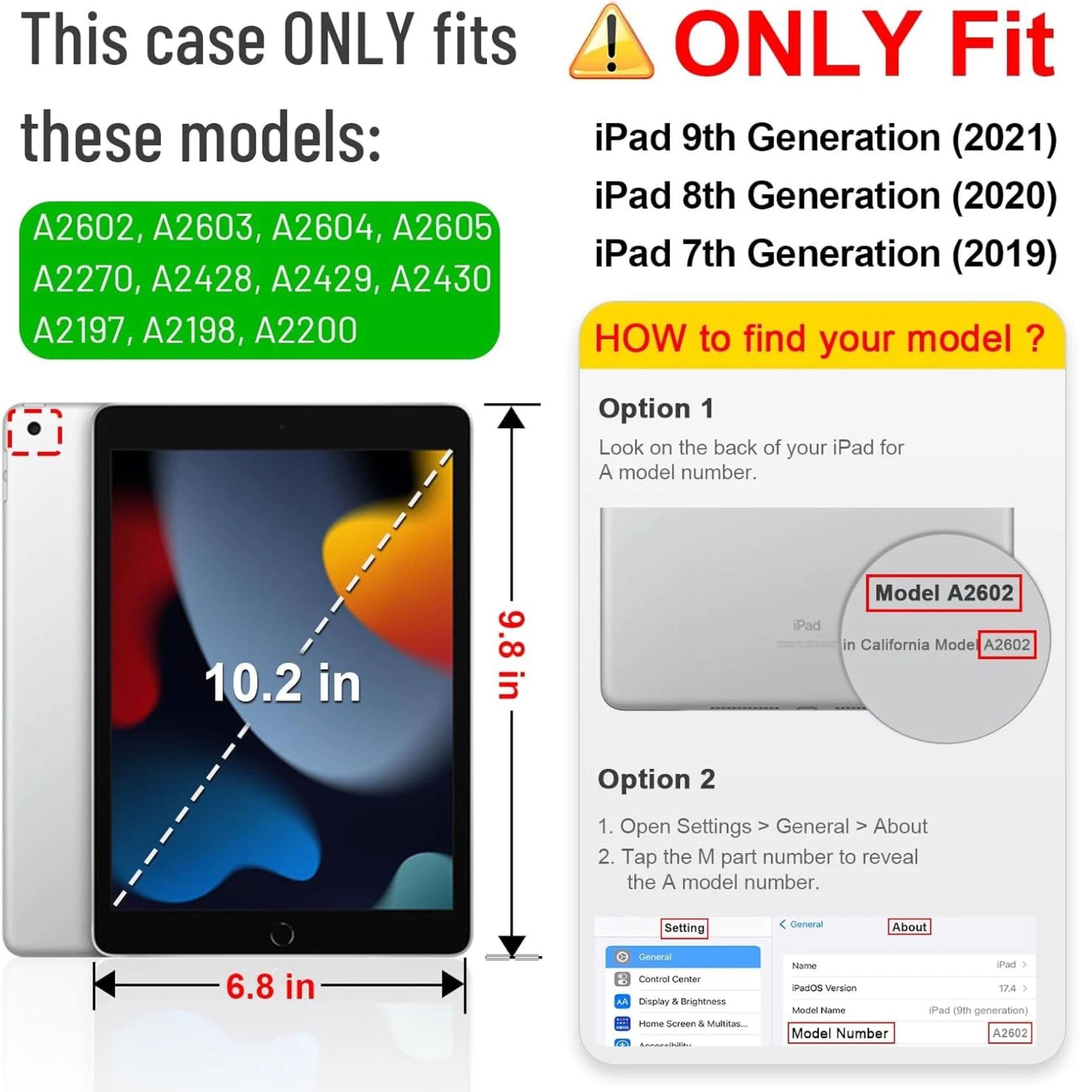 This case ONLY fits these models: A2602, A2603, A2604, A2605, A2270, A2428, A2429, A2430, A2197, A2198, A2200

ONLY Fit iPad 9th Generation (2021) iPad 8th Generation (2020) iPad 7th Generation (2019)

HOW to find your model?

Option 1
Look on the back of your iPad for a model number.

Option 2
1. Open Settings > General > About
2. Tap the M part number to reveal the A model number.

Model A2602
