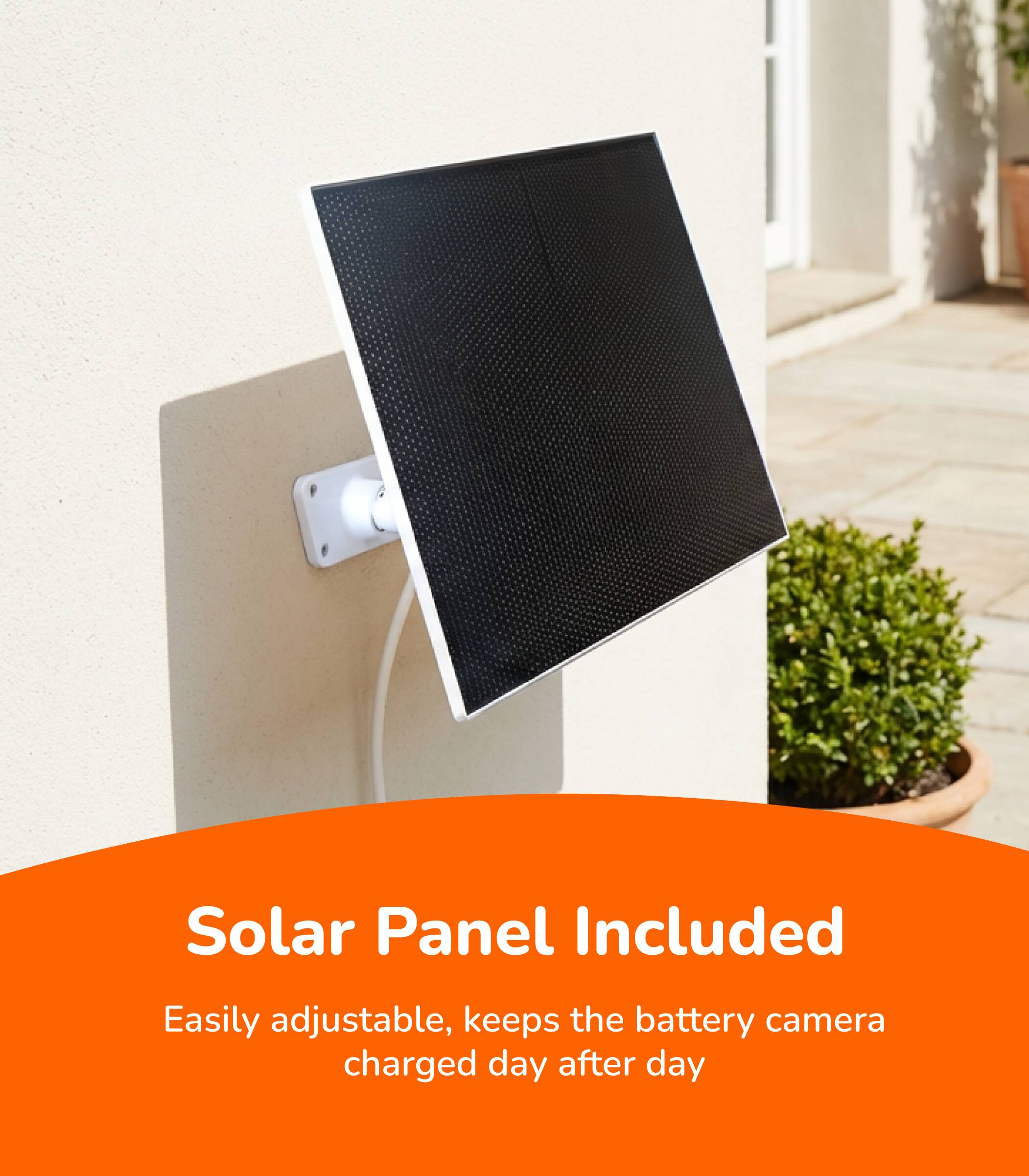 Solar Panel Included  
Easily adjustable, keeps the battery camera charged day after day