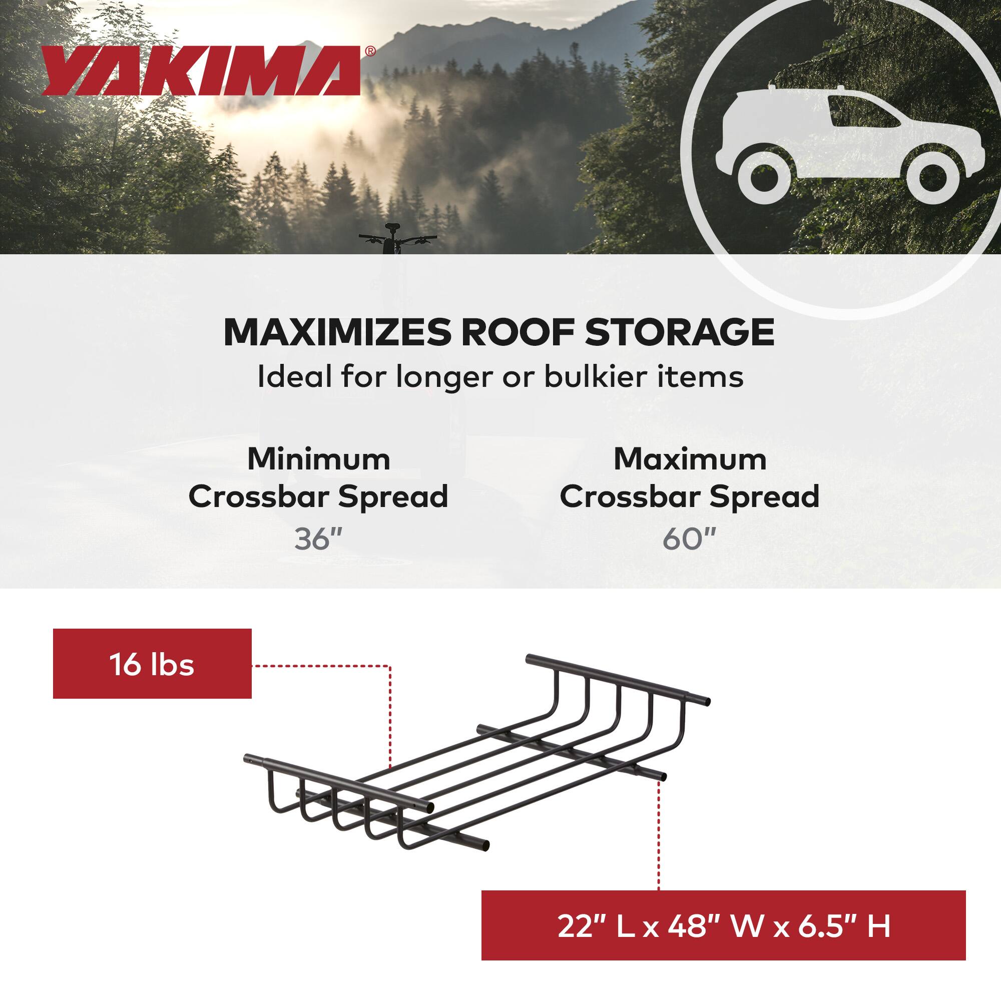 YAKIMA MAXIMIZES ROOF STORAGE  
Ideal for longer or bulkier items  

Minimum Crossbar Spread: 36"  
Maximum Crossbar Spread: 60"  

16 lbs  

22" L x 48" W x 6.5" H