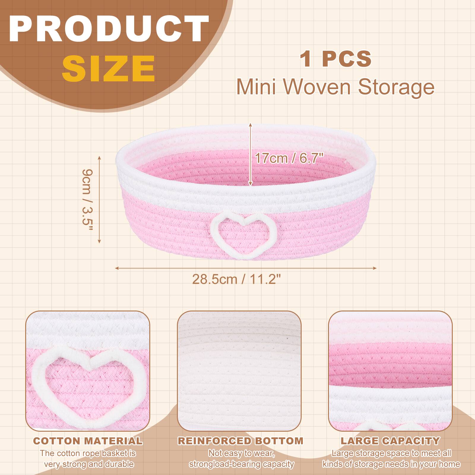 PRODUCT SIZE

1 PCS Mini Woven Storage

- 9cm / 3.5"
- 17cm / 6.7"
- 28.5cm / 11.2"

COTTON MATERIAL
The cotton rope basket is very strong and durable.

REINFORCED BOTTOM
Not easy to wear, strong load-bearing capacity.

LARGE CAPACITY
Large storage space to meet all kinds of storage needs in your home.