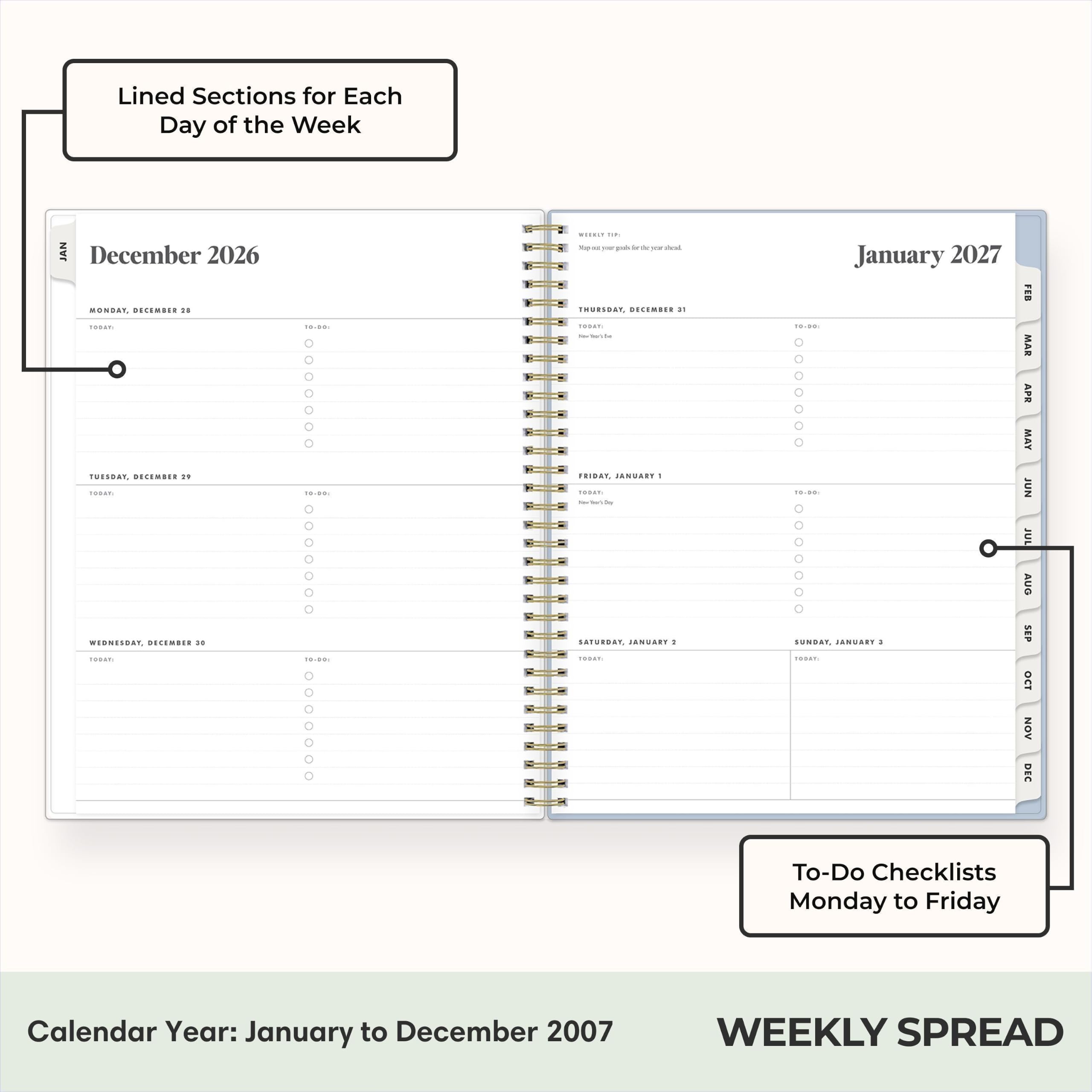 Lined Sections for Each Day of the Week

JAN December 2026
MONDAY, DECEMBER 10 TODAY:
TUESDAY, DECEMBER 10 TODAY:
WEDNESDAY, DECEMBER 10 TODAY:
THURSDAY, DECEMBER 11 TODAY:
FRIDAY, DECEMBER 12 TODAY:
SATURDAY, DECEMBER 13 TODAY:
SUNDAY, DECEMBER 14 TODAY:

January 2027
MONDAY, JANUARY 1 TODAY:
TUESDAY, JANUARY 2 TODAY:
WEDNESDAY, JANUARY 3 TODAY:
THURSDAY, JANUARY 4 TODAY:
FRIDAY, JANUARY 5 TODAY:
SATURDAY, JANUARY 6 TODAY:
SUNDAY, JANUARY 7 TODAY:

Calendar Year: January to December 2007
WEEKLY SPREAD

To-Do Checklists Monday to Friday
