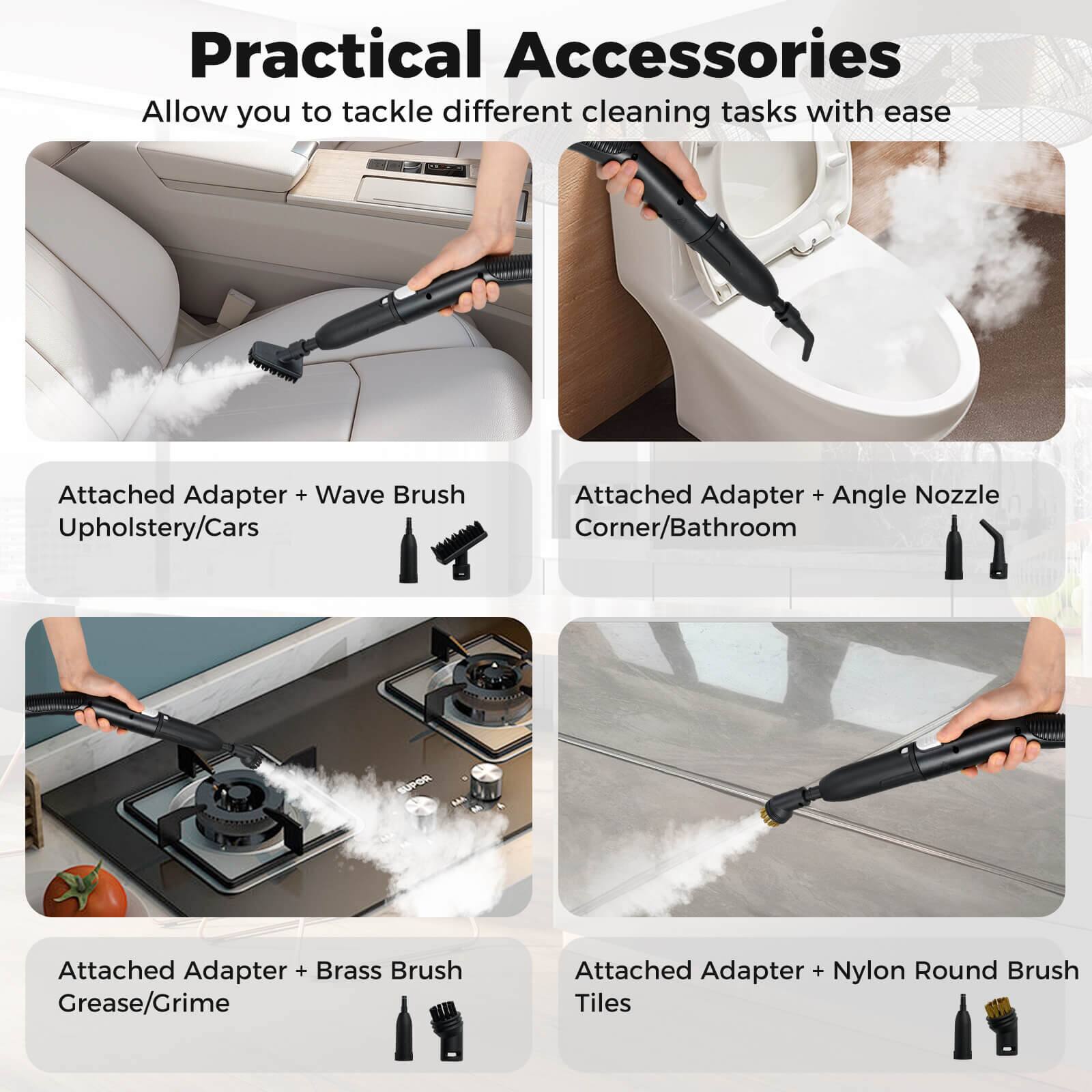 Practical Accessories  
Allow you to tackle different cleaning tasks with ease  

- Attached Adapter + Wave Brush  
  Upholstery/Cars  

- Attached Adapter + Angle Nozzle  
  Corner/Bathroom  

- Attached Adapter + Brass Brush  
  Grease/Grime  

- Attached Adapter + Nylon Round Brush  
  Tiles