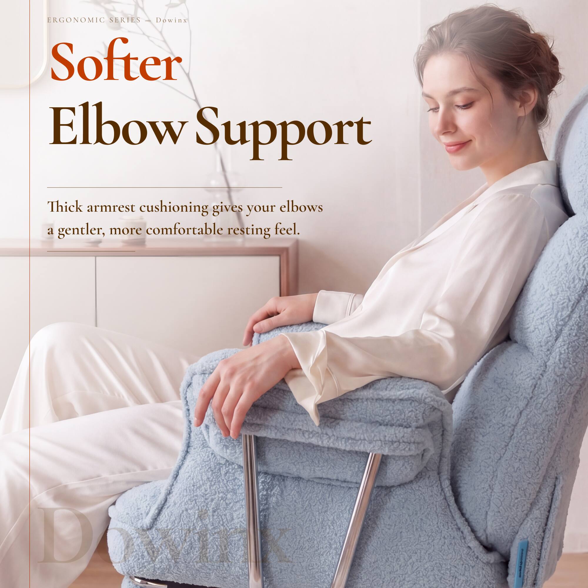 ERGONOMIC SERIES - Dowinx  
Softer Elbow Support  

Thick armrest cushioning gives your elbows a gentler, more comfortable resting feel.