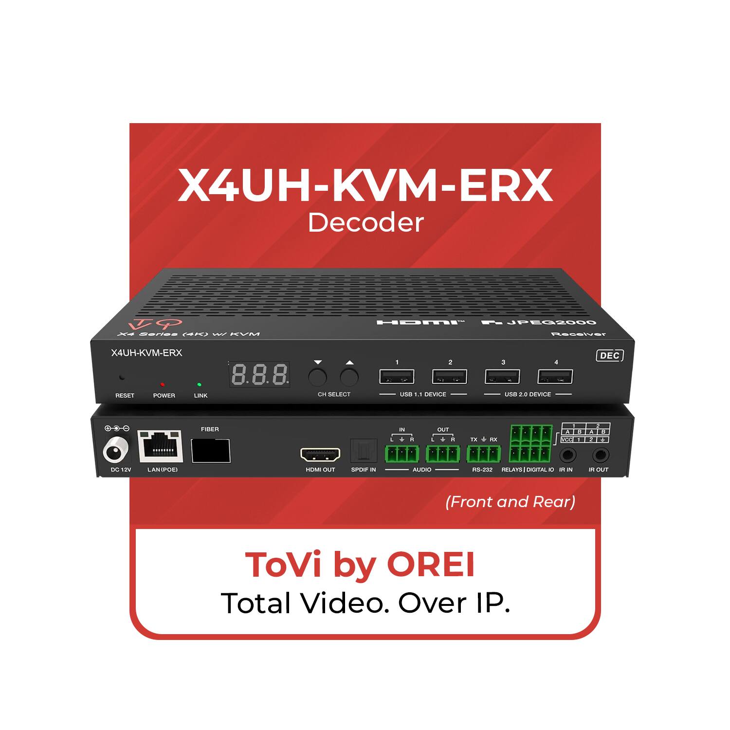 X4UH-KVM-ERX Decoder  
FP A EE CA L  
HDMI - JPEG2000  
X4UH-KVM-ERX  
RESAT POWER LINK  
8.8.8.  
CH SELECT 1 2 USB 1.1 DEVICE 3 4 USB 2.0 DEVICE  
DEC  
DO NW LANDPOINT  
FIBER OUT  
SAPER OUT  
ALERO RS-232 RELAYS DIGITAL I/O (Front and Rear)  
ToVi by OREI  
Total Video. Over IP.