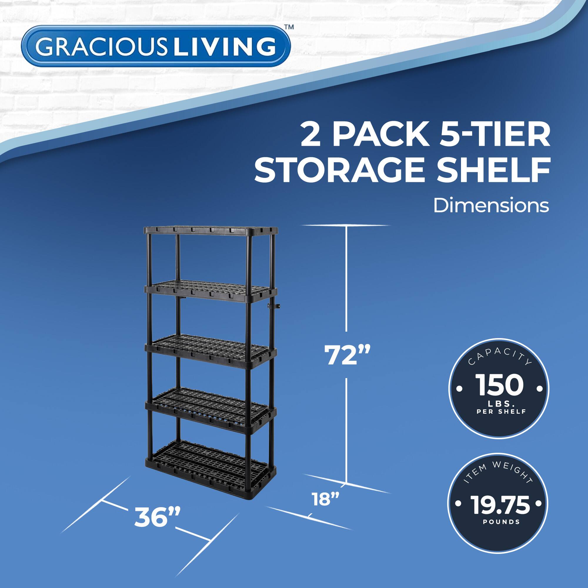 TM GRACIOUS LIVING 2 PACK 5-TIER STORAGE SHELF  
Dimensions: 72" x 36" x 18"  
Capacity: 150 LBS. PER SHELF  
Item Weight: 19.75 POUNDS