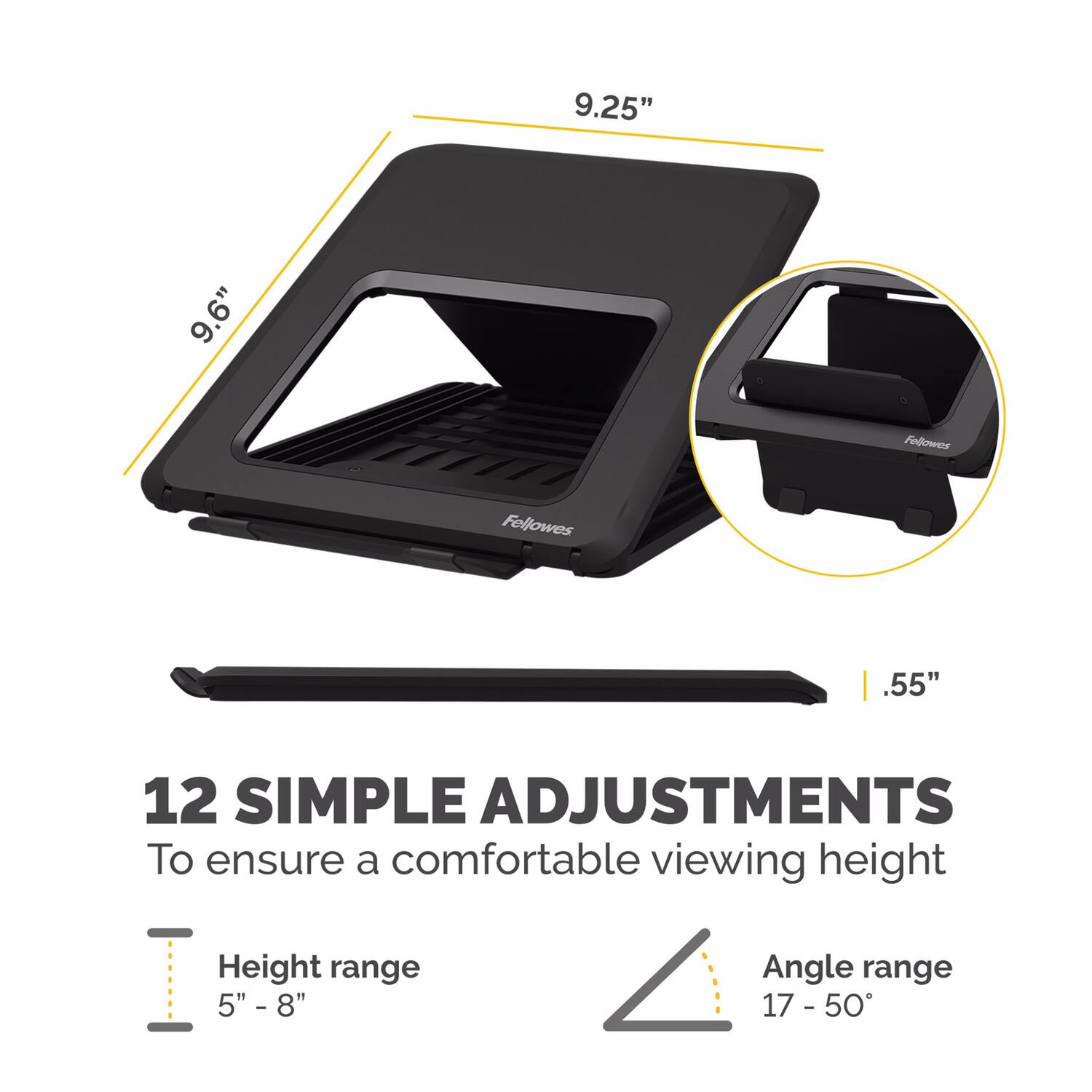 9.25"  
9.6"  
.55"  

12 SIMPLE ADJUSTMENTS  
To ensure a comfortable viewing height  

Height range  
5" - 8"  

Angle range  
17 - 50°