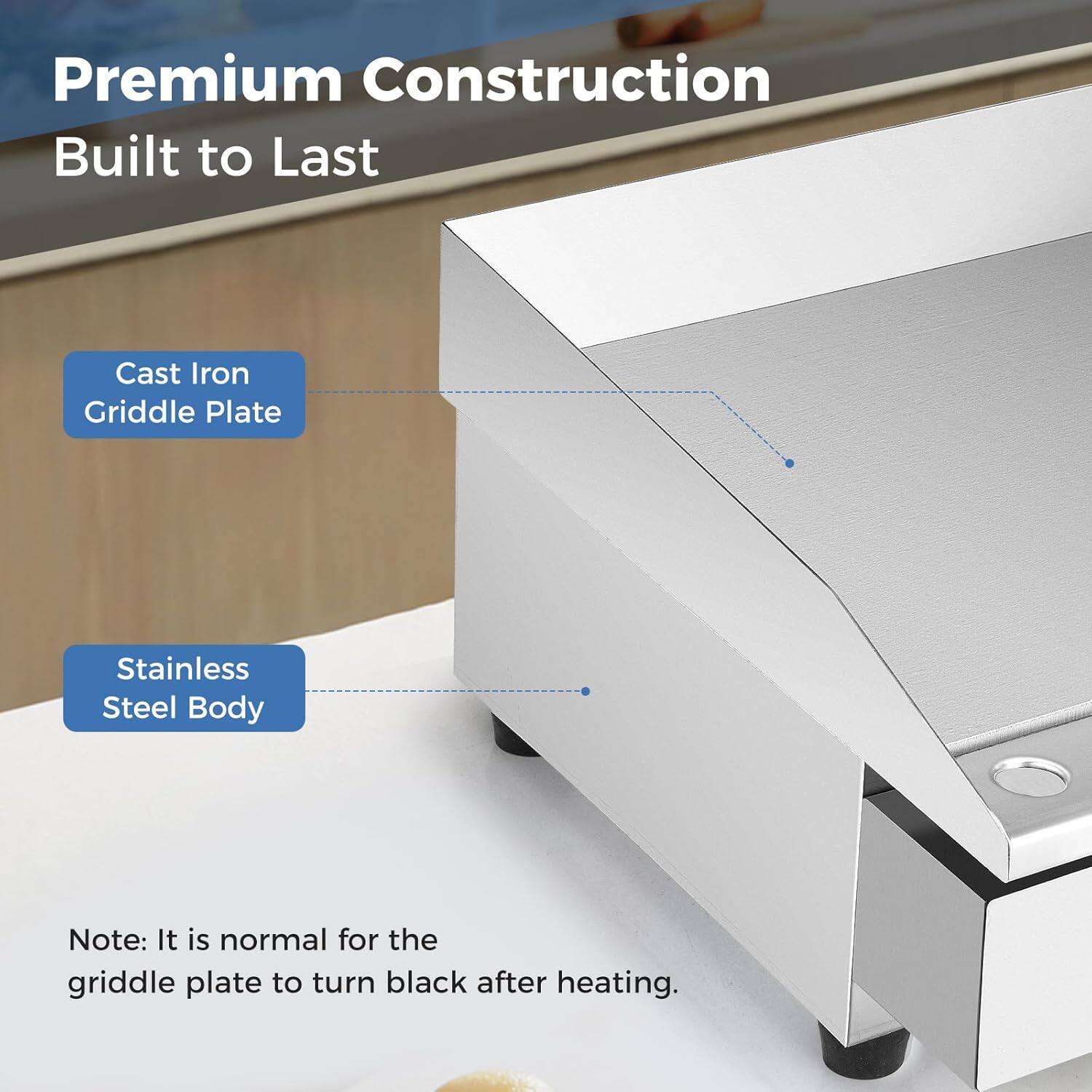 Premium Construction  
Built to Last  

Cast Iron Griddle Plate  
Stainless Steel Body  

Note: It is normal for the griddle plate to turn black after heating.