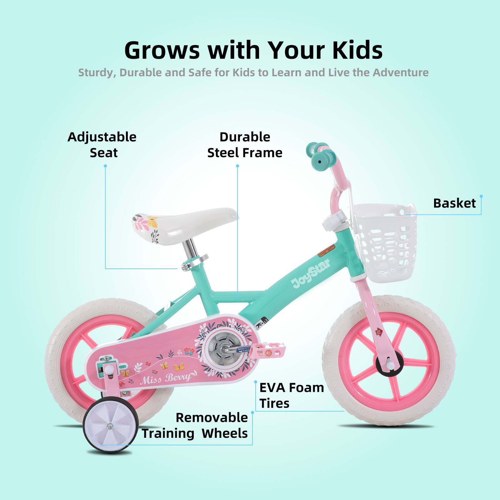 Grows with Your Kids  
Sturdy, Durable and Safe for Kids to Learn and Live the Adventure  
Adjustable Seat  
Durable Steel Frame  
Basket  
EVA Foam Tires  
Removable Training Wheels