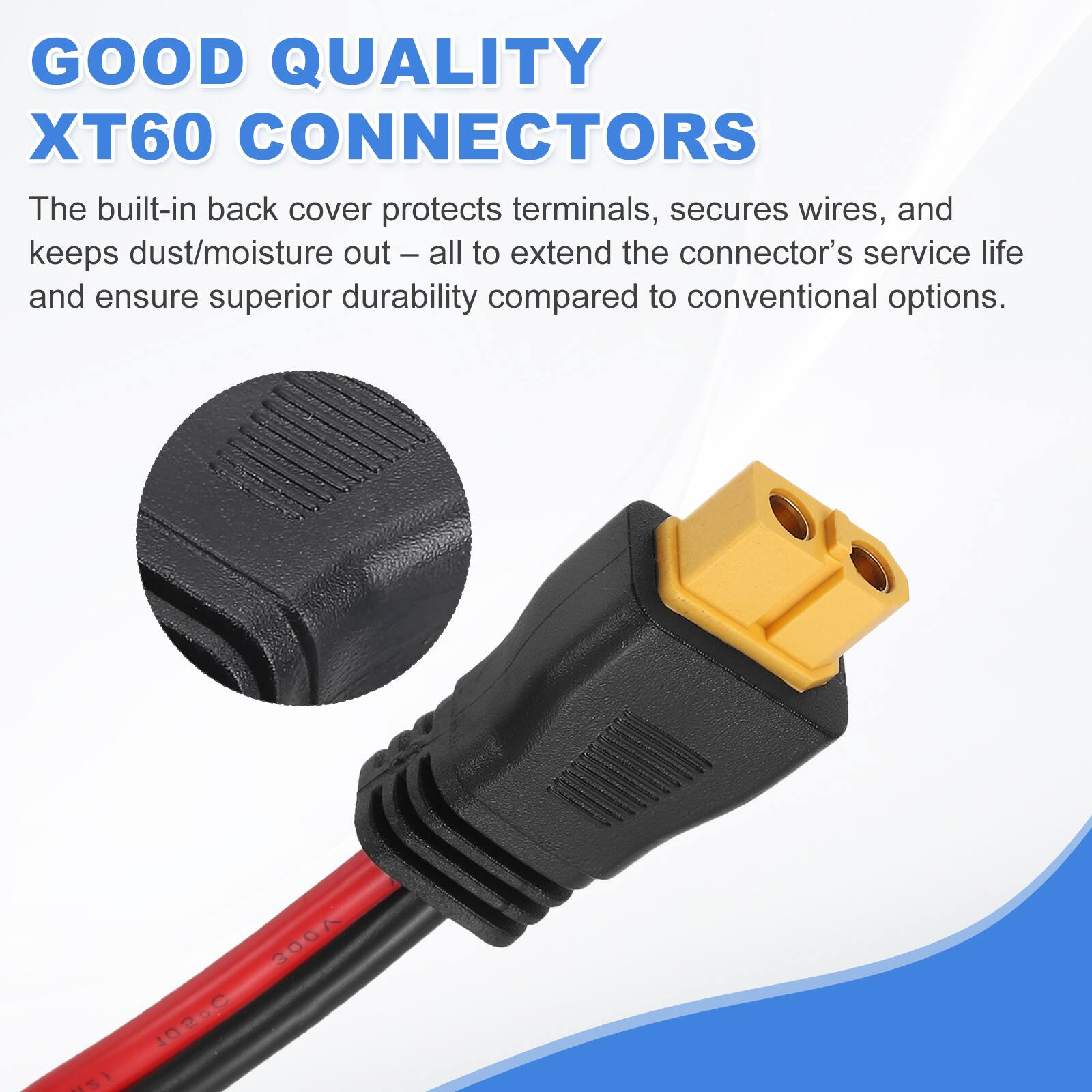 GOOD QUALITY XT60 CONNECTORS

The built-in back cover protects terminals, secures wires, and keeps dust/moisture out – all to extend the connector's service life and ensure superior durability compared to conventional options.