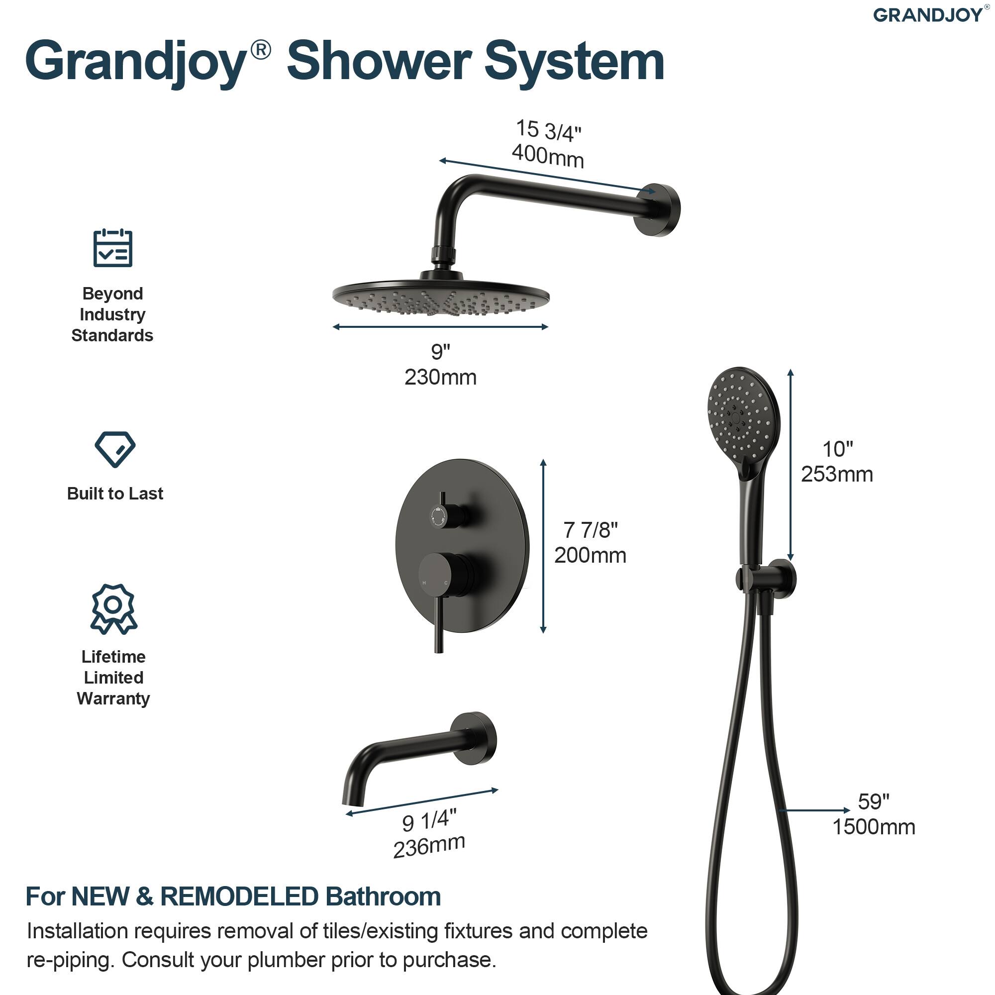 Grandjoy® Shower System

- Beyond Industry Standards
- Built to Last
- Lifetime Limited Warranty

15 3/4" 400mm

9" 230mm

7 7/8" 200mm

9 1/4" 236mm

10" 253mm

59" 1500mm

For NEW & REMODELED Bathroom

Installation requires removal of tiles/existing fixtures and complete re-piping. Consult your plumber prior to purchase.